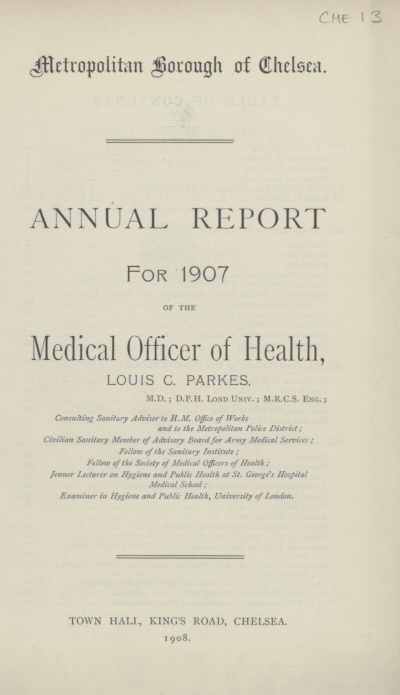 CHE 1 3 Metropolitan Borough of Chelsea. ANNUAL REPORT For 1907 of the Medical Officer of Health, LOUIS C. PARKES, M.D. ; D.P.H. Lond Univ. ; M.R.C.S. Eng. ; Consulting Sanitary Adviser to H.M. Office of Works and to the Metropolitan Police District; Civilian Sanitary Member of Advisory Board for Army Medical Services ; Fellow of the Sanitary Institute ; Fellow of the Society of Medical Officers of Health ; jenner Lecturer on Hygiene and Public Health at St. George's Hospital Medical School ; Examiner in Hygiene and Public Health, University of London. TOWN HALL, KING'S ROAD, CHELSEA. 1908.