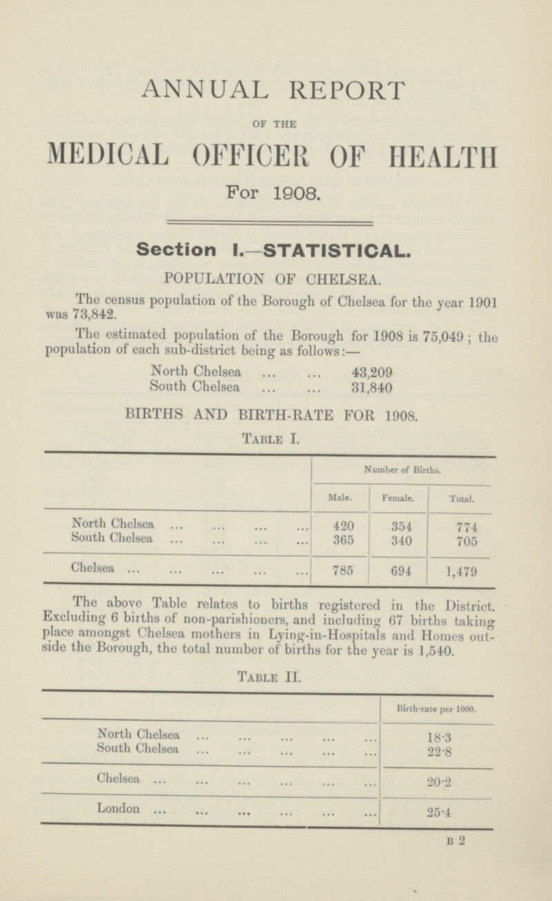 annual report of the MEDICAL OFFICER OF HEALTH For 1908. Section l.-STATISTICAL. POPULATION OF CHELSEA. The census population of the Borough of Chelsea for the year 1901 was 73,842. The estimated population of the Borough for 1908 is 75,049; the population of each sub-district being as follows:— North Chelsea 43,209 South Chelsea 31,840 BIRTHS AND BIRTH-RATE FOR 1908. Table I. Number of Births. Male. Female. Total. North Chelsea 420 354 774 South Chelsea 365 340 705 Chelsea 785 694 1,479 The above Table relates to births registered in the District. Excluding 6 births of non-parishioners, and including 67 births taking place amongst Chelsea mothers in Lying-in-Hospitals and Homes out side the Borough, the total number of births for the year is 1,540. Table II. Birth-rate per 1000. North Chelsea 18.3 South Chelsea 22.8 Chelsea 20.2 London 25.4 b 2