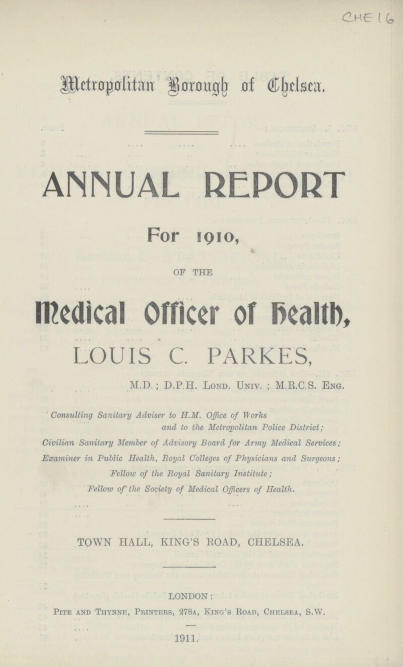 CHE 16 Metropolitan Borough of Chelsea. ANNUAL REPORT For 1910, of the Medical Officer of Health, LOUIS C. PARKES, M.D.; D.P.H. Lond. Univ.; M.R.C.S. Eng. Consulting Sanitary Adviser to H.M. Office of Works and to the Metropolitan Police District; Civilian Sanitary Member of Advisory Board for Army Medical Services; Examiner in Public Health, Royal Colleges of Physicians and Surgeons; Fellow of the Royal Sanitary Institute; Fellow of the Society of Medical Officers of Health. TOWN HALL, KING'S ROAD, CHELSEA. LONDON: Pite and Thynne, Printers, 278a, King's Road, Chelsea, S.W. 1911.