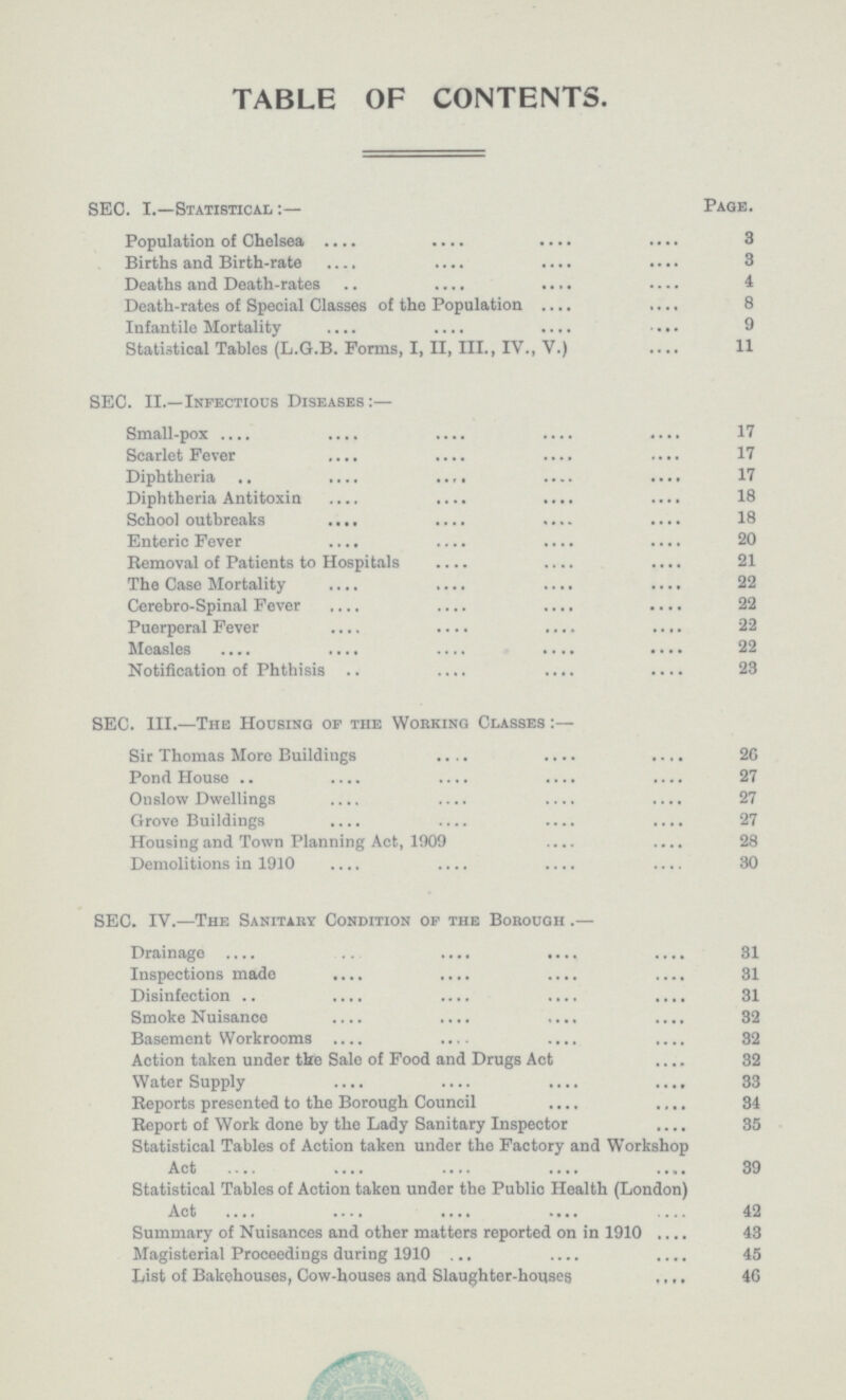 table of contents. SEC. I.—Statistical:— Page. Population of Chelsea 3 Births and Birth-rate 3 Deaths and Death-rates 4 Death-rates of Special Classes of the Population 8 Infantile Mortality 9 Statistical Tables (L.G.B. Forms, I, II, III., IV., V.) 11 SEC. II.—Infectious Diseases:— Small-pox 17 Scarlet Fever 17 Diphtheria 17 Diphtheria Antitoxin 18 School outbreaks 18 Enteric Fever 20 Removal of Patients to Hospitals 21 The Case Mortality 22 Cerebro-Spinal Fever 22 Puerperal Fever 22 Measles 22 Notification of Phthisis 23 SEC. III.—The Housing of the Working Classes:— Sir Thomas More Buildings 26 Pond House 27 Onslow Dwellings 27 Grove Buildings 27 Housing and Town Planning Act, 1909 28 Demolitions in 1910 30 SEC. IV.—The Sanitary Condition of the Borough— Drainage 31 Inspections made 31 Disinfection 31 Smoke Nuisance 32 Basement Workrooms 32 Action taken under the Sale of Food and Drugs Act 32 Water Supply 33 Reports presented to the Borough Council 34 Report of Work done by the Lady Sanitary Inspector 35 Statistical Tables of Action taken under the Factory and Workshop Act 39 Statistical Tables of Action taken under the Public Health (London) Act 42 Summary of Nuisances and other matters reported on in 1910 43 Magisterial Proceedings during 1910 45 List of Bakehouses, Cow-houses and Slaughter-houses 46