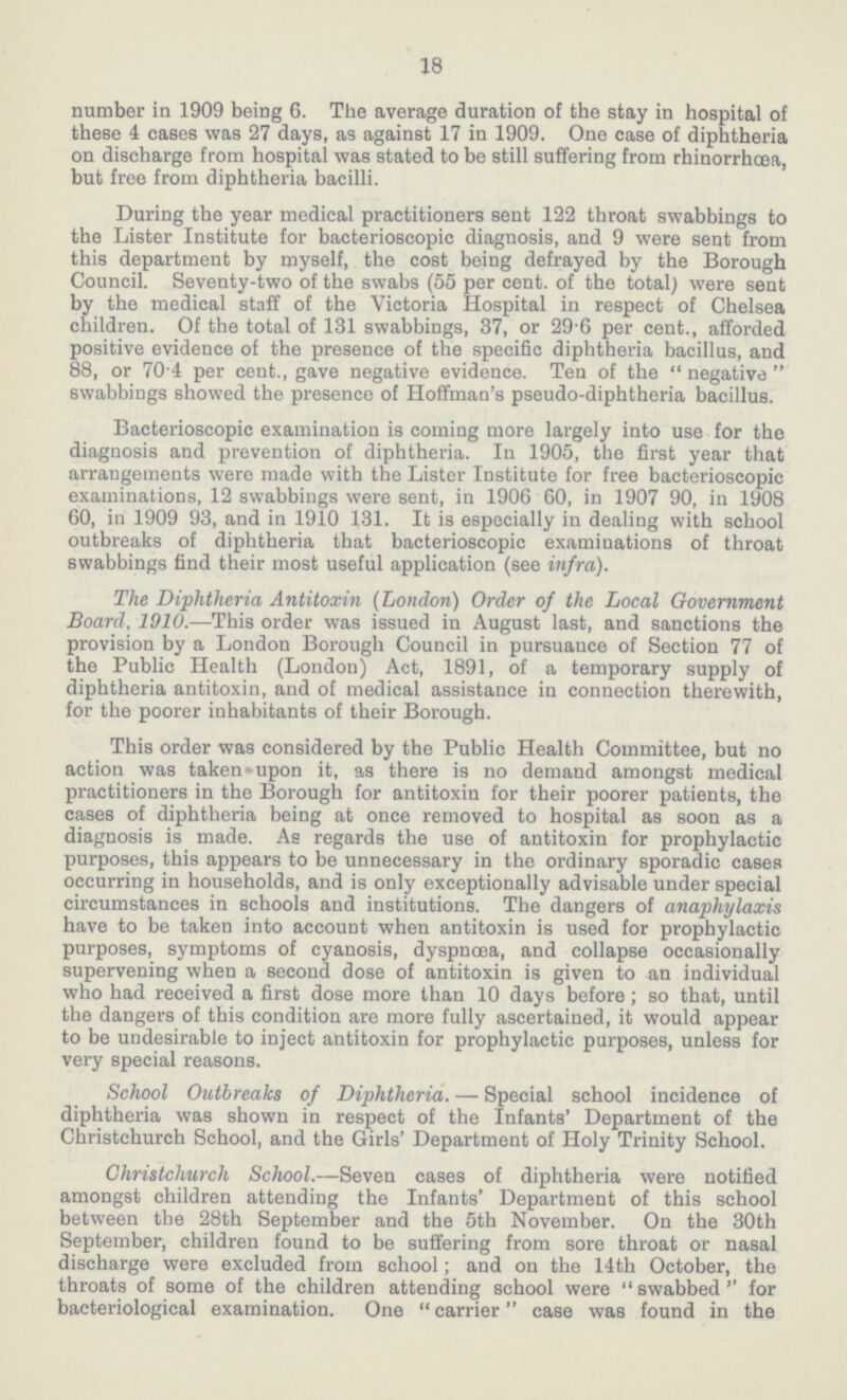 18 number in 1909 being 6. The average duration of the stay in hospital of these 4 cases was 27 days, as against 17 in 1909. One case of diphtheria on discharge from hospital was stated to be still suffering from rhinorrhœa, but free from diphtheria bacilli. During the year medical practitioners sent 122 throat swabbings to the Lister Institute for bacterioscopic diagnosis, and 9 were sent from this department by myself, the cost being defrayed by the Borough Council. Seventy-two of the swabs (55 per cent. of the total) were sent by the medical staff of the Victoria Hospital in respect of Chelsea children. Of the total of 131 swabbings, 37, or 29.6 per cent., afforded positive evidence of the presence of the specific diphtheria bacillus, and 88, or 70.4 per cent., gave negative evidence. Ten of the negative swabbings showed the presence of Hoffman's pseudo-diphtheria bacillus. Bacterioscopic examination is coming more largely into use for the diagnosis and prevention of diphtheria. In 1905, the first year that arrangements were made with the Lister Institute for free bacterioscopic examinations, 12 swabbings were sent, in 1906 60, in 1907 90, in 1908 60, in 1909 93, and in 1910 131. It is especially in dealing with school outbreaks of diphtheria that bacterioscopic examinations of throat swabbings find their most useful application (see infra). The Diphtheria Antitoxin (London) Order of the Local Government Board, 1910.—This order was issued in August last, and sanctions the provision by a London Borough Council in pursuance of Section 77 of the Public Health (London) Act, 1891, of a temporary supply of diphtheria antitoxin, and of medical assistance in connection therewith, for the poorer inhabitants of their Borough. This order was considered by the Public Health Committee, but no action was taken upon it, as there is no demand amongst medical practitioners in the Borough for antitoxin for their poorer patients, the cases of diphtheria being at once removed to hospital as soon as a diagnosis is made. As regards the use of antitoxin for prophylactic purposes, this appears to be unnecessary in the ordinary sporadic cases occurring in households, and is only exceptionally advisable under special circumstances in schools and institutions. The dangers of anaphylaxis have to be taken into account when antitoxin is used for prophylactic purposes, symptoms of cyanosis, dyspnœa, and collapse occasionally supervening when a second dose of antitoxin is given to an individual who had received a first dose more than 10 days before; so that, until the dangers of this condition are more fully ascertained, it would appear to be undesirable to inject antitoxin for prophylactic purposes, unless for very special reasons. School Outbreaks of Diphtheria.—Special school incidence of diphtheria was shown in respect of the Infants' Department of the Christchurch School, and the Girls' Department of Holy Trinity School. Christchurch School.—Seven cases of diphtheria were notified amongst children attending the Infants' Department of this school between the 28th September and the 5th November. On the 30th September, children found to be suffering from sore throat or nasal discharge were excluded from school; and on the 14th October, the throats of some of the children attending school were swabbed for bacteriological examination. One carrier case was found in the