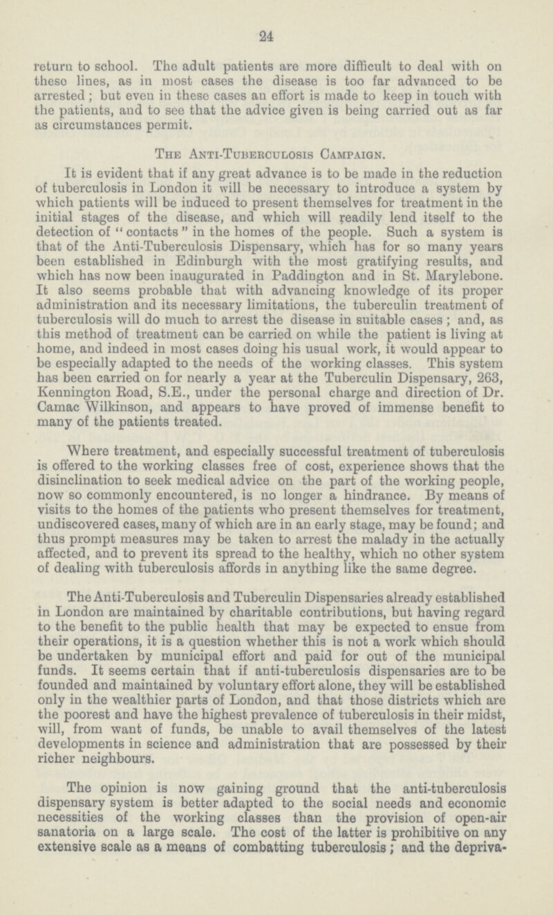 24 return to school. The adult patients are more difficult to deal with on these lines, as in most cases the disease is too far advanced to be arrested; but even in these cases an effort is made to keep in touch with the patients, and to see that the advice given is being carried out as far as circumstances permit. The Anti-Tuberculosis Campaign. It is evident that if any great advance is to be made in the reduction of tuberculosis in London it will be necessary to introduce a system by which patients will be induced to present themselves for treatment in the initial stages of the disease, and which will yeadily lend itself to the detection of contacts in the homes of the people. Such a system is that of the Anti-Tuberculosis Dispensary, which has for so many years been established in Edinburgh with the most gratifying results, and which has now been inaugurated in Paddington and in St. Marylebone. It also seems probable that with advancing knowledge of its proper administration and its necessary limitations, the tuberculin treatment of tuberculosis will do much to arrest the disease in suitable cases; and, as this method of treatment can be carried on while the patient is living at home, and indeed in most cases doing his usual work, it would appear to be especially adapted to the needs of the working classes. This system has been carried on for nearly a year at the Tuberculin Dispensary, 263, Kennington Eoad, S.E., under the personal charge and direction of Dr. Camac Wilkinson, and appears to have proved of immense benefit to many of the patients treated. Where treatment, and especially successful treatment of tuberculosis is offered to the working classes free of cost, experience shows that the disinclination to seek medical advice on the part of the working people, now so commonly encountered, is no longer a hindrance. By means of visits to the homes of the patients who present themselves for treatment, undiscovered cases, many of which are in an early stage, may be found; and thus prompt measures may be taken to arrest the malady in the actually affected, and to prevent its spread to the healthy, which no other system of dealing with tuberculosis affords in anything like the same degree. The Anti-Tuberculosis and Tuberculin Dispensaries already established in London are maintained by charitable contributions, but having regard to the benefit to the public health that may be expected to ensue from their operations, it is a question whether this is not a work which should be undertaken by municipal effort and paid for out of the municipal funds. It seems certain that if anti-tuberculosis dispensaries are to be founded and maintained by voluntary effort alone, they will be established only in the wealthier parts of London, and that those districts which are the poorest and have the highest prevalence of tuberculosis in their midst, will, from want of funds, be unable to avail themselves of the latest developments in science and administration that are possessed by their richer neighbours. The opinion is now gaining ground that the anti-tuberculosis dispensary system is better adapted to the social needs and economic necessities of the working classes than the provision of open-air sanatoria on a large scale. The cost of the latter is prohibitive on any extensive scale as a means of combatting tuberculosis; and the depriva¬