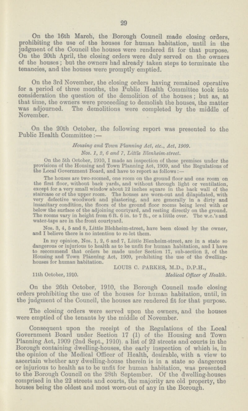 29 On the 16th March, the Borough Council made closing orders, prohibiting the use of the houses for human habitation, until in the judgment of the Council the houses were rendered fit for that purpose. On the 20th April, the closing orders were duly served on the owners of the houses ; but the owners had already taken steps to terminate the tenancies, and the houses were promptly emptied. On the 3rd November, the closing orders having remained operative for a period of three mouths, the Public Health Committee took into consideration the question of the demolition of the houses ; but as, at that time, the owners were proceeding to demolish the houses, the matter was adjourned. The demolitions were completed by the middle of November. On the 20th October, the following report was presented to the Public Health Committee :— Housing and Town Planning Act, etc., Act, 1909. Nos. 1, 2, 6 and 7, Little Blenheim-street. On the 5th October, 1910, I made an inspection of these premises under the provisions of the Housing and Town Planning Act, 1909, and the Regulations of the Local Government Board, and have to report as follows:— The houses are two-roomed, one room on the ground floor and one room on the first floor, without back yards, and without through light or ventilation, except for a very small window about 12 inches square in the back wall of the staircase or of the upper room. The houses are worn-out and dilapidated, with very defective woodwork and plastering, and are generally in a dirty and insanitary condition, the floors of the ground floor rooms being level with or below the surface of tho adjoining courtyard, and resting directly on the ground. The rooms vary in height from 6 ft. 6 in. to 7 ft., or a little over. The w.c.'s and water-taps are in the front courtyard. Nos. 3, i, 5 and 8, Little Blehheim-street, have been closed by the owner, and I believe there is no intention to re-let them. In my opinion, Nos. 1, 2, 6 and 7, Little Blenheim-street, are in a state so dangerous or injurious to health as to be unfit for human habitation, and I have to recommend that orders be made under Section 17, sub-section 2, of the Housing and Town Planning Act, 1909, prohibiting the use of the dwelling houses for human habitation. LOUIS C. PARKES, M.D., D.P.H., Medical Officer of Health. 11th October, 1910. On the 26th October, 1910, the Borough Council made closing orders prohibiting the use of the houses for human habitation, until, in the judgment of the Council, the houses are rendered fit for that purpose. The closing orders were served upon the owners, and the houses were emptied of the tenants by the middle of November. Consequent upon the receipt of the Regulations of the Local Government Board under Section 17 (1) of the Housing and Town Planning Act, 1909 (2nd Sept., 1910), a list of 22 streets and courts in the Borough containing dwelling-houses, the early inspection of which is, in the opinion of the Medical Officer of Health, desirable, with a view to ascertain whether any dwelling-house therein is in a state so dangerous or injurious to health as to be unfit for human habitation, was presented to the Borough Council on the 28th September. Of the dwelling-houses comprised in the 22 streets and courts, the majority are old property, the houses being the oldest and most worn-out of any in the Borough.