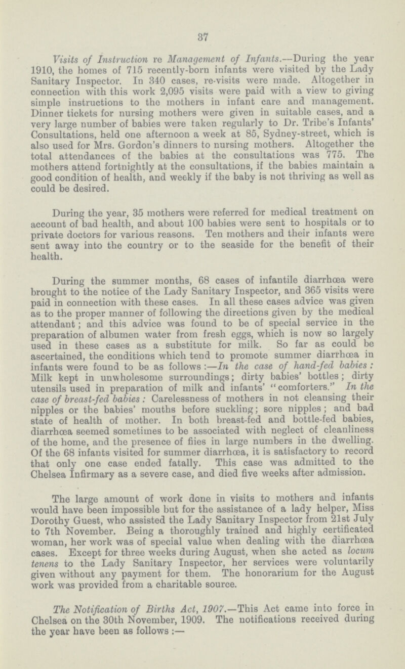 37 Visits of Instruction re Management of Infants.—Duriug the year 1910, the homes of 715 recently-born infants were visited by the Lady Sanitary Inspector. In 340 cases, re-visits were made. Altogether in connection with this work 2,095 visits were paid with a view to giving simple instructions to the mothers in infant care and management. Dinner tickets for nursing mothers were given in suitable cases, and a very large number of babies were taken regularly to Dr. Tribe's Infants' Consultations, held one afternoon a week at 85, Sydney-street, which is also used for Mrs. Gordon's dinners to nursing mothers. Altogether the total attendances of the babies at the consultations was 775. The mothers attend fortnightly at the consultations, if the babies maintain a good condition of health, and weekly if the baby is not thriving as well as could be desired. During the year, 35 mothers were referred for medical treatment on account of bad health, and about 100 babies were sent to hospitals or to private doctors for various reasons. Ten mothers and their infants were sent away into the country or to the seaside for the benefit of their health. During the summer months, 68 cases of infantile diarrhoea were brought to the notice of the Lady Sanitary Inspector, and 365 visits were paid in connection with these cases. In all these cases advice was given as to the proper manner of following the directions given by the medical attendant; and this advice was found to be of special service in the preparation of albumen water from fresh eggs, which is now so largely used in these cases as a substitute for milk. So far as could be ascertained, the conditions which tend to promote summer diarrhoea in infants were found to be as follows :—In the case of hand-fed babies : Milk kept in unwholesome surroundings; dirty babies' bottles; dirty utensils used in preparation of milk and infants' comforters.'' In the case of breast-fed babies: Carelessness of mothers in not cleansing their nipples or the babies' mouths before suckling; sore nipples ; and bad state of health of mother. In both breast-fed and bottle-fed babies, diarrhoea seemed sometimes to be associated with neglect of cleanliness of the home, and the presence of fiies in large numbers in the dwelling. Of the 68 infants visited for summer diarrhoea, it is satisfactory to record that only one case ended fatally. This case was admitted to the Chelsea Infirmary as a severe case, and died five weeks after admission. The large amount of work done in visits to mothers and infants would have been impossible but for the assistance of a lady helper, Miss Dorothy Guest, who assisted the Lady Sanitary Inspector from 21st July to 7th November. Being a thoroughly trained and highly certificated woman, her work was of special value when dealing with the diarrhoea cases. Except for three weeks during August, when she acted as locum tenens to the Lady Sanitary Inspector, her services were voluntarily given without any payment for them. The honorarium for the August work was provided from a charitable source. The Notification of Births Act, 1907.—This Act came into force in Chelsea on the 30th November, 1909. The notifications received during the year have been as follows :—