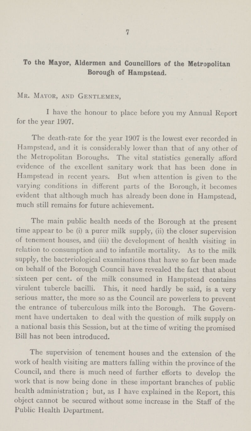 7 To the Mayor, Aldermen and Councillors of the Metropolitan Borough of Hampstead. Mr. Mayor, and Gentlemen, I have the honour to place before you my Annual Report for the year 1907. The death-rate for the year 1907 is the lowest ever recorded in Hampstead, and it is considerably lower than that of any other of the Metropolitan Boroughs. The vital statistics generally afford evidence of the excellent sanitary work that has been done in Hampstead in recent years. But when attention is given to the varying conditions in different parts of the Borough, it becomes evident that although much has already been done in Hampstead, much still remains for future achievement. The main public health needs of the Borough at the present time appear to be (i) a purer milk supply, (ii) the closer supervision of tenement houses, and (iii) the development of health visiting in relation to consumption and to infantile mortality. As to the milk supply, the bacteriological examinations that have so far been made on behalf of the Borough Council have revealed the fact that about sixteen per cent. of the milk consumed in Hampstead contains virulent tubercle bacilli. This, it need hardly be said, is a very serious matter, the more so as the Council are powerless to prevent the entrance of tuberculous milk into the Borough. The Govern ment have undertaken to deal with the question of milk supply on a national basis this Session, but at the time of writing the promised Bill has not been introduced. The supervision of tenement houses and the extension of the work of health visiting are matters falling within the province of the Council, and there is much need of further efforts to develop the work that is now being done in these important branches of public health administration; but, as I have explained in the Report, this object cannot be secured without some increase in the Staff of the Public Health Department.