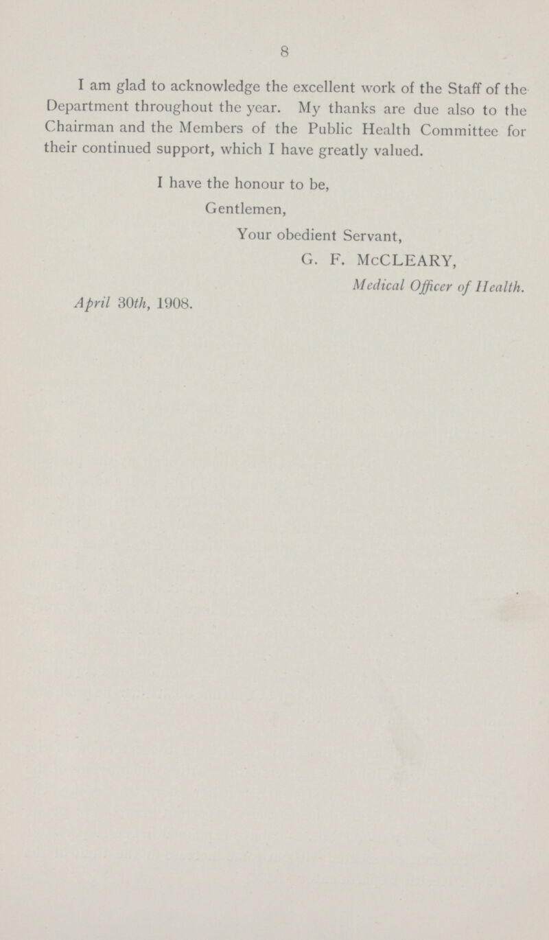 8 I am glad to acknowledge the excellent work of the Staff of the Department throughout the year. My thanks are due also to the Chairman and the Members of the Public Health Committee for their continued support, which I have greatly valued. I have the honour to be, Gentlemen, Your obedient Servant, G. F. McCLEARY, Medical Officer of Health. April 30th, 1908.