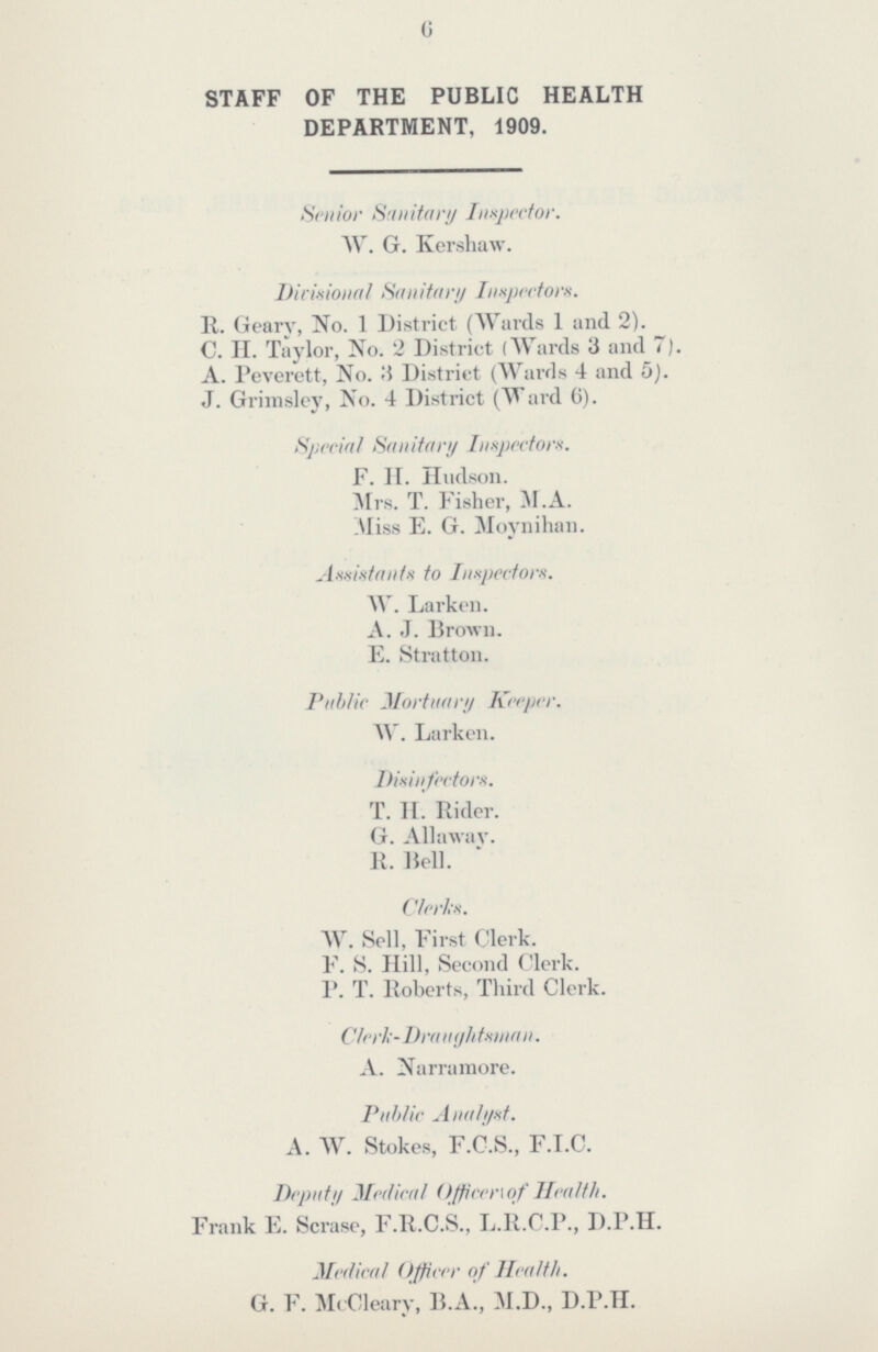 6 STAFF OF THE PUBLIC HEALTH DEPARTMENT, 1909. Senior Sanitary Inspector. W. G. Kershaw. Divisional Sanitary Inspectors. It. Geary, No. 1 District (Wards 1 and 2). C. II. Taylor, No. 2 District (Wards 3 and 7). A. Peverett, No. 8 District (Wards 4 and 5). J. Grimsley, No. 4 District (Ward 6). Special Sanitary Inspectors. F. H. Hudson. Mrs. T. Fisher, M.A. Miss E. G. Moynihan. Assistants to Inspectors. W. Larken. A. J. Brown. E. Stratton. Public Mortuary Keeper. W. Larken. Disinfectors. T. H. Rider. G. Allaway. R. Hell. Clerks. W. Sell, First Clerk. F. S. Hill, Second Clerk. P. T. Roberts, Third Clerk. Clerk-Draughtman.. A. Narramore. Public Analyst. A. W. Stokes, F.C.S., F.I.C. Deputy Medical Officer of Health. Frank E. Scrase, F.R.C.S., L.R.C.P., D.P.H. Medical Officer of Health. G. F. McCleary, B.A., M.D., D.P.H.