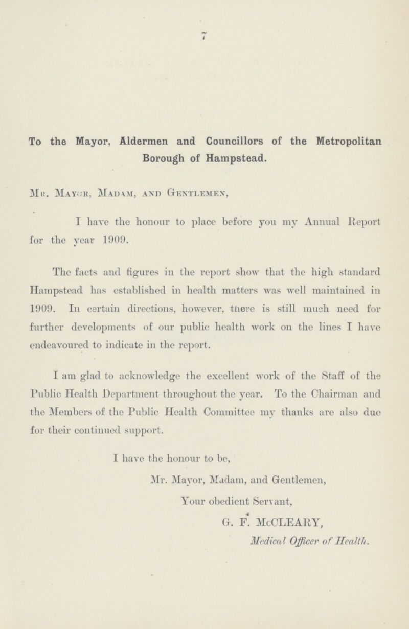 7 To the Mayor, Aldermen and Councillors of the Metropolitan Borough of Hampstead. Mh. Mayor, Madam, and Gentlemen, I have the honour to place before you my Annual Report for the year 1909. The facts and figures in the report show that the high standard Hampstead has established in health matters was well maintained in 1909. In certain directions, however, there is still much need for further developments of our public health work on the lines I have endeavoured to indicate in the report. I am glad to acknowledge the excellent work of the Staff of the Public Health Department throughout the year. To the Chairman and the Members of the Public Health Committee my thanks are also due for their continued support. I have the honour to be, Mr. Mayor, Madam, and Gentlemen, Your obedient Servant, G. F. McCLEARY, Medical Officer of Health.