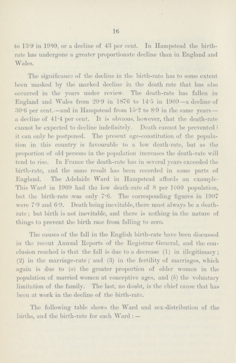 16 to 13.9 in 1909, or a decline of 43 per cent. In Hampstead the birth rate has undergone a greater proportionate decline than in England and Wales. The significance of the decline in the birth-rate has to some extent been masked by the marked decline in the death rate that has also occurred in the years under review. The death-rate has fallen in England and Wales from 20.9 in 1876 to 14•5 in 1909—a decline of 30•6 per cent.—and in Hampstead from l5•2 to 8•9 in the same years — a decline of 41•4 per cent. It is obvious, however, that the death-rate cannot be expected to decline indefinitely. Death cannot be prevented ; it can only be postponed. The present age-constitution of the popula tion in this country is favourable to a low death-rate, but as the proportion of old persons in the population increases the death-rate will tend to rise. In France the death-rate has in several years exceeded the birth-rate, and the same result has been recorded in some parts of England. The Adelaide Ward in Hampstead affords an example Tins Ward in 1909 had the low death-rate of 8 per 1000 population, but the birth-rate was only 7•6. The corresponding figures in 1907 were 7•9 and 6•9. Death being inevitable, there must always be a death rate; but birth is not inevitable, and there is nothing in the nature of things to prevent the birth rate from falling to zero. The causes of the fall in the English birth-rate have been discussed in the recent Annual Reports of the Registrar-General, and the con clusion reached is that the fall is due to a decrease (1) in illegitimacy ; (2) in the marriage-rate; and (3) in the fertility of marriages, which again is due to (a) the greater proportion of older women in the population of married women at conceptive ages, and (b) the voluntary limitation of the family. The last, no doubt, is the chief cause that has been at work in the decline of the birth-rate. The following table shows the Ward and sex-distribution of the births, and the birth-rate for each Ward:—