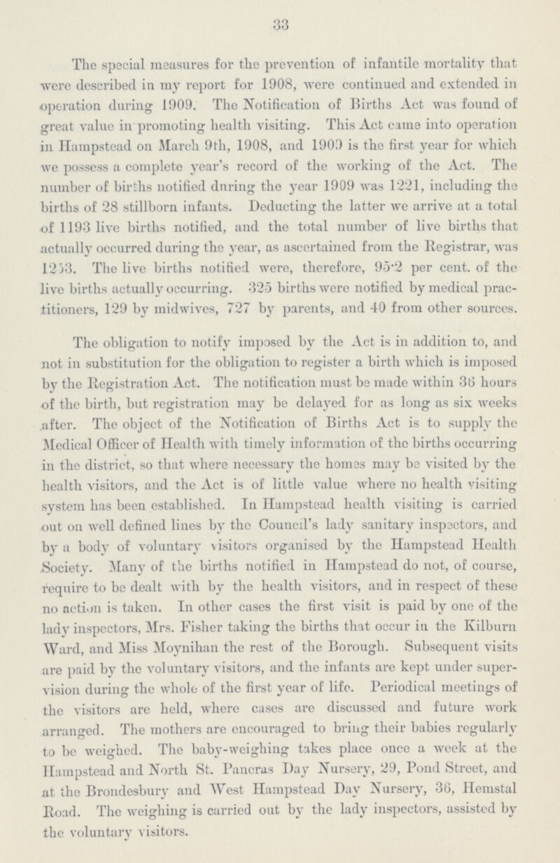 33 The special measures for the prevention of infantile mortality that were described in my report for 1908, were continued and extended in operation during 1909. The Notification of Births Act was found of great value in promoting health visiting. This Act cime into operation in Hampstead on March 9th, 1908, and 1909 is the first year for which we possess a complete year's record of the working of the Act. The number of births notified daring the year 1909 was 1221, including the births of 28 stillborn infants. Deducting the latter we arrive at a total of 1193 live births notified, and the total number of live births that actually occurred during the year, as ascertained from the Registrar, was 1253. The live births notified were, therefore, 95.2 per cent. of the live births actually occurring. 325 births were notified by medical prac titioners, 129 by midwives, 727 by parents, and 40 from other sources. The obligation to notify imposed by the Act is in addition to, and not in substitution for the obligation to register a birth which is imposed by the Registration Act. The notification must be made within 36 hours of the birth, but registration may be delayed for as long as six weeks after. The object of the Notification of Births Act is to supply the Medical Officer of Health with timely information of the births occurring in the district, so that where necessary the homes may be visited by the health visitors, and the Act is of little value where no health visiting system has been established. In Hampstead health visiting is carried out on well defined lines by the Council's lady sanitary inspectors, and by a body of voluntary visitors organised by the Hampstead Health Society. Many of the births notified in Hampstead do not, of course, require to be dealt with by the health visitors, and in respect of these no action is taken. In other cases the first visit is paid by one of the lady inspectors, Mrs. Fisher taking the births that occur in the Kilburn Ward, and Miss Moynihan the rest of the Borough. Subsequent visits are paid by the voluntary visitors, and the infants are kept under super vision during the whole of the first year of life. Periodical meetings of the visitors arc held, where cases are discussed and future work arranged. The mothers are encouraged to bring their babies regularly to be weighed. The baby-weighing takes place once a week at the Hampstead and North St. Pancras Day Nursery, 29, Pond Street, and at the Brondesbury and West Hampstead Day Nursery, 36, Hemstal Road. The weighing is carried out by the lady inspectors, assisted by the voluntary visitors.