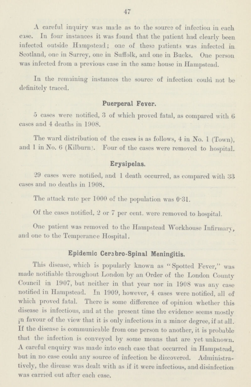 47 A careful inquiry was made as to the source of infection in each case. In four instances it was found that the patient had clearly been infected outside Hampstead; one of these patients was infected in Scotland, one in Surrey, one in Suffolk, and one in Bucks. One person was infected from a previous case in the same house in Hampstead. In the remaining instances the source of infection could not be definitely traced. Puerperal Fever. 5 cases were notified, 3 of which proved fatal, as compared with 6 cases and 4 deaths in 1908. The ward distribution of the cases is as follows, 4 in No. 1 (Town), and 1 in No. 6 (Kilburn). Four of the cases were removed to hospital. Erysipelas, 29 cases were notified, and 1 death occurred, as compared with 33 cases and no deaths in 1908. The attack rate per 1000 of the population was 0.31. Of the cases notified, 2 or 7 per cent. were removed to hospital. One patient was removed to the Hampstead Workhouse Infirmary, and one to the Temperance Hospital. Epidemic Cerebro-Spinal Meningitis. This disease, which is popularly known as Spotted Fever, was made notifiable throughout London by an Order of the London County Council in 1907, but neither in that year nor in 1908 was any case notified in Hampstead. In 1909, however, 4 cases were notified, all of which proved fatal. There is some difference of opinion whether this disease is infectious, and at the present time the evidence seems mostly in favour of the view that it is only infectious in a minor degree, if at all. If the disease is communicable from one person to another, it is probable that the infection is conveyed by some means that are yet unknown. A careful enquiry was made into each case that occurred in Hampstead, but in no case could any source of infection be discovered. Administra tively, the disease was dealt with as if it were infectious, and disinfection was carried out after each case.