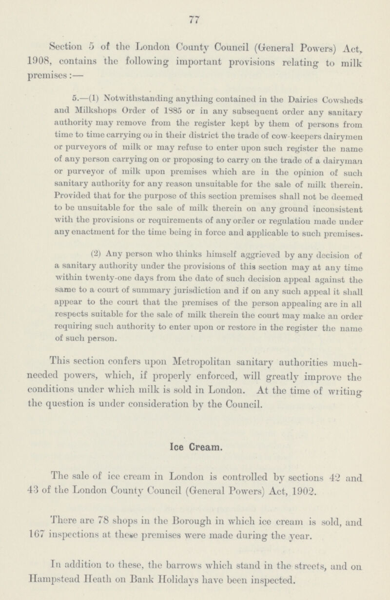 77 Section 5 of the London County Council (General Powers) Act, 1908, contains the following important provisions relating to milk premises:— 5.—(1) Notwithstanding anything contained in the Dairies Cowsheds and Milkshops Order of 1885 or in any subsequent order any sanitary authority may remove from the register kept by them of persons from time to time carrying on in their district the trade of cow-keepers dairymen or purveyors of milk or may refuse to enter upon such register the name of any person carrying on or proposing to carry on the trade of a dairyman or purveyor of milk upon premises which are in the opinion of such sanitary authority for any reason unsuitable for the sale of milk therein. Provided that for the purpose of this section premises shall not be deemed to be unsuitable for the sale of milk therein on any ground inconsistent with the provisions or requirements of any order or regulation made under any enactment for the time being in force and applicable to such premises. (2) Any person who thinks himself aggrieved by any decision of a sanitary authority under the provisions of this section may at any time within twenty-one days from the date of such decision appeal against the same to a court of summary jurisdiction and if on any such appeal it shall appear to the court that the premises of the person appealing are in all respects suitable for the sale of milk therein the court may make an order requiring such authority to enter upon or restore in the register the name of such person. This section confers upon Metropolitan sanitary authorities much needed powers, which, if properly enforced, will greatly improve the conditions under which milk is sold in London. At the time of writing the question is under consideration by the Council. Ice Cream. The sale of ice cream in London is controlled by sections 42 and 43 of the London County Council (General Powers) Act, 1902. There are 78 shops in the Borough in which ice cream is sold, and 167 inspections at these premises were made during the year. In addition to these, the barrows which stand in the streets, and on Hampstead Heath on Bank Holidays have been inspected.