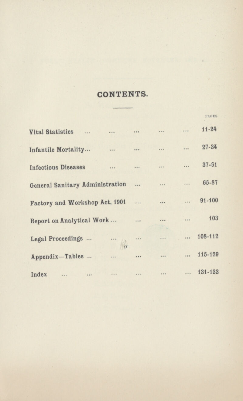 CONTENTS. PAGES Vital statistics 11-24 Infantile Mortality 27-34 Infectious Diseases 37-61 General Sanitary Administration 65-87 Factory and Workshop Act, 1901 91-100 Report on Analytical Work 103 Legal Proceedings 108-112 Appendix—Tables 115-129 Index 131-133