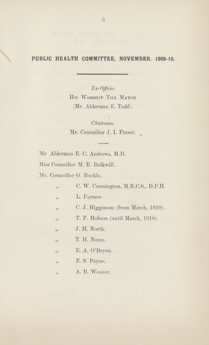 5 PUBLIC HEALTH COMMITTEE, NOVEMBER, 1909-10. Ex- Officio. His Worship The Mayor (Mr. Alderman E. Todd), Chairman. Mr. Councillor J. I. Fraser. Mr Alderman E. C. Andrews, M.D. Miss Councillor M. E. Balkwill. Mr. Councillor G. Buckle. ,, C. W. Cunnington, M.R.C.S., D.P.H. ,, L. Farmer. ,, C. J. Higginson (from March, 1910). ,, T. F. Hobson (until March, 1910). „ J. H. North. „ T.H. Nunn. ,, E. A. O'Bryen. ,, E. S. Payne. ,, A. B. Weaver.