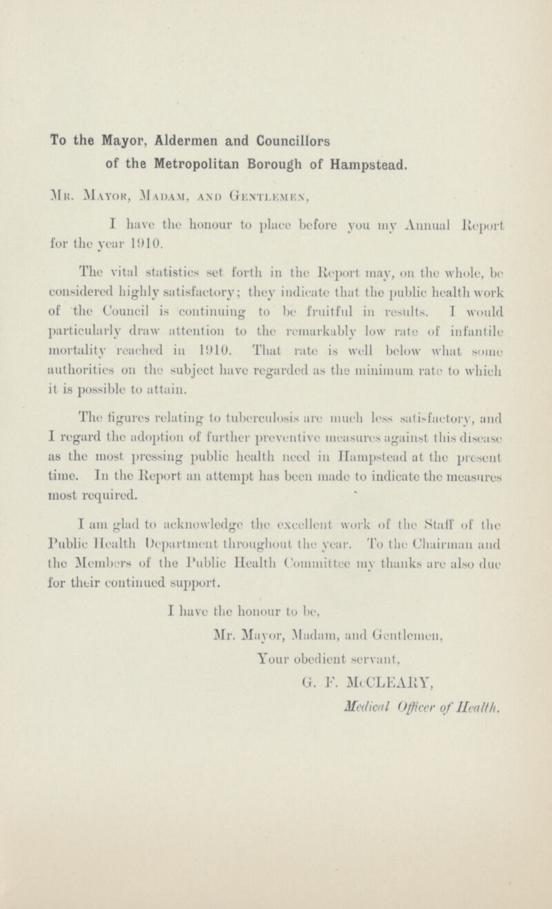 To the Mayor, Aldermen and Councillors of the Metropolitan Borough of Hampstead. Mr. Mayor, Madam, and Gentlemen, I have the honour to place before you my Annual Report for the year 1910. The vital statistics set forth in the Report may, on the whole, be considered highly satisfactory; they indicate that the public health work of the Council is continuing to be fruitful in results. I would particularly draw attention to the remarkably low rate of infantile mortality reached in 1910. That rate is well below what some authorities on the subject have regarded as the minimum rate to which it is possible to attain. The figures relating to tuberculosis are much loss satisfactory, and I regard the adoption of further preventive measures against this disease as the most pressing public health need in Hampstead at the present time. In the Report an attempt has been made to indicate the measures most required. I am glad to acknowledge the excellent work of the Stall' of the Public Health Department throughout the year. To the Chairman and the Members of the Public Health Committee my thanks are also due for their continued support. I have the honour to be, Mr. Mayor, Madam, and Gentlemen, Your obedient servant, G. F. McCLEARY, Medical Officer of Health.