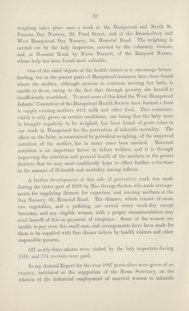 32 weighing takes place once a week at the Hampstead and North St. Pancras Day Nursery, 29, Pond Street, and at the Brondesbury and West Hampstead Day Nursery, 36, Hemstal Road. The weighing is carried out by the lady inspectors, assisted by the voluntary visitors, and, at Heinstal Road, by Nurse Burnett, of the Ranyard Nurses, whose help has been found most valuable. One of the chief objects of the health visitors is to encourage breast feeding, but in the poorer parts of Hampstead instances have been found where the mother, although anxious to continue nursing her baby, is unable to do so, owing to the fact that through poverty she herself is insufficiently nourished. To meet cases of this kind the West Hampstead Infants' Committee of the Hampstead Health Society have formed a fund to supply nursing mothers with milk and other food. This assistance, which is only given on certain conditions, one being that the baby must be brought regularly to be weighed, has been found of great value in our work in Hampstead for the prevention of infantile mortality. The effect on the baby, as ascertained by periodical weighing, of the improved nutrition of the mother, has in many cases been marked. Maternal nutrition is an important factor in infant welfare, and it is through improving the nutrition and general health of the mothers in the poorer districts that we may most confidently hope to effect further reductions in the amount of ill-health and mortality among infants. A further development of this side of preventive work was made during the latter part of 1910 by Mrs. George Seaton, who made arrange ments for supplying dinners for expectant and nursing mothers at the Day Nursery, 36, Hemstal Road. The dinners, which consist of meat, two vegetables, and a pudding, arc served every week day except Saturday, and any eligible woman with a proper recommendation may avail herself of this on payment of twopence. Some of the women are unable to pay even this small sum, and arrangements have been made for them to be supplied with free dinner tickets by health visitors and other responsible persons. 537 newly-born infants were visited by the lady inspectors during 1910, and 711 re-visits were paid. In my Annual Report for the year 1907 particulars Were given of ail inquiry, instituted at the suggestion of the Home Secretary, on the relation of the industrial employment of married women to infantile
