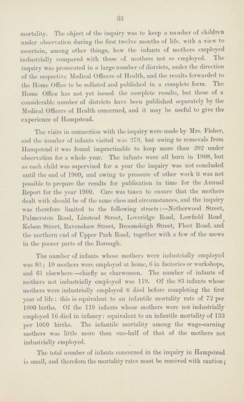 33 mortality. The object of the inquiry was to keep a number of children under observation during the first twelve months of life, with a view to ascertain, among other things, how the infants of mothers employed industrially compared with those of mothers not fo employed. The inquiry was prosecuted in a large number of districts, under the direction of the respective Medical Officers of Health, and the results forwarded to the Home Office to be collated and published in a complete form. The Home Office has not yet issued the complete results, but those of a considerable number of districts have been published separately by the Medical Officers of Health concerned, and it may be useful to give the experience of Hampstead. The visits in connection with the inquiry were made by Mrs. Fisher, and the number of infants visited was 270, but owing to removals from Ilampstead it was found impracticable to keep more than 202 under observation for a whole year. The infants were all born in 1908, but as each child was supervised for a year the inquiry was not concluded until the end of 1909, and owing to pressure of other woik it was not possible to prepare the results for publication in time for the Annual Report for the year 1909. Care was taKen to ensure that the mothers dealt with should be of the same class and circumstances, and the inquiry was therefore limited to the following streets:—Netherwood Street, Palmcrston Road, Linstead Street, Loveridge Road, Lowfield Road Ivelson Street, Ravenshaw Street, Broomslcigh Street, Fleet Road, and the northern end of Upper Park Road, together with a few of the mews in the poorer parts of the Borough. The number of infants whose mothers were industrially employed was 83; 10 mothers were employed at home, 6 in factories or workshops, and 61 elsewhere—chiefly as charwomen. The number of infants of mothers not industrially employed was 119. Of the 83 infants whose mothers were industrially employed 0 died before completing the first year of life: this is equivalent to an infantile mortality rate of 72 per 1000 births. Of the 119 infants whose mothers were not industrially employed 16 died in infancy: equivalent to an infantile mortality of 133 per 1000 births. The infantile mortality among the wage-earning mothers was little more than one-half of that of the mothers not industrially employed. The total number of infants concerned in the inquiry in Ilampstead is small, and therefore the mortality rates must be received with caution