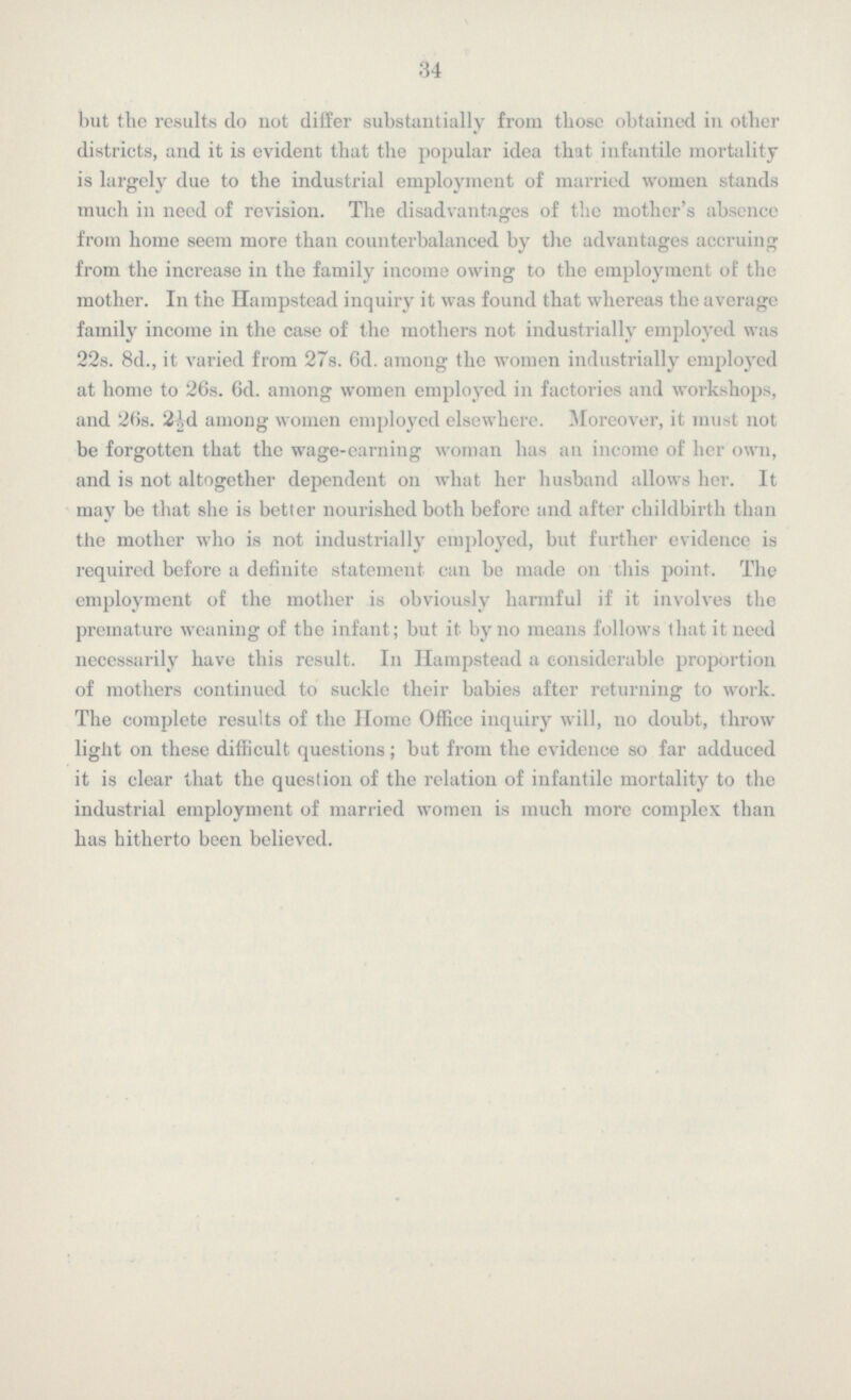 34 but the results do not dilfer substantially from those obtained in other districts, and it is evident that the popular idea that infantile mortality is largely due to the industrial employment of married women stands much in need of revision. The disadvantages of the mother's abscnce from home seem more than counterbalanced by the advantages accruing from the increase in the family income owing to the employment of the mother. In the Hampstead inquiry it was found that whereas the average family income in the case of the mothers not industrially employed was 22s. 8d., it varied from 27s. 6d. among the women industrially employed at home to 26s. 6d. among women employed in factories anil workshops, and 26s. 2W among women employed elsewhere. Moreover, it must not be forgotten that the wage-earning woman has an income of her own, and is not altogether dependent on what her husband allows her. It may be that she is better nourished both before and after childbirth than the mother who is not industrially employed, but further evidence is required before a definite statement can be made on this point. The employment of the mother is obviously harmful if it involves the premature weaning of the infant; but it by no means follows that it need necessarily have this result. In Hampstead a considerable proportion of mothers continued to suckle their babies after returning to work. The complete results of the Home Office inquiry will, no doubt, throw light on these difficult questions; but from the evidence so far adduced it is clear that the question of the relation of infantile mortality to the industrial employment of married women is much more complex than has hitherto been believed.