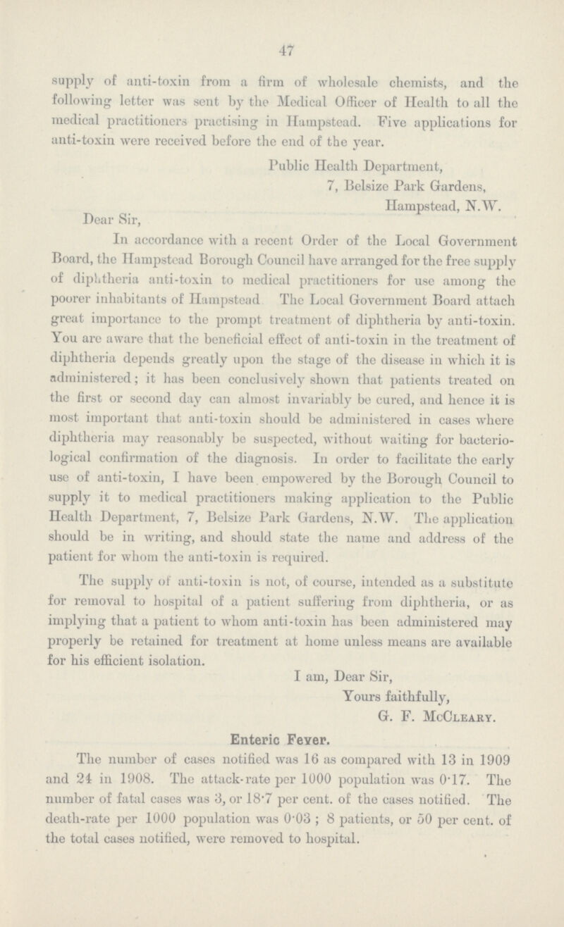 47 supply of anti-toxin from a firm of wholesale chemists, and the following letter was sent by the Medical Officer of Health to all the medical practitioners practising in Hatnpstead. Five applications for anti-toxin were received before the end of the year. Public Health Department, 7, Belsize Park Gardens, Hampstead, N.W. Dear Sir, In accordance with a recent Order of the Local Government Board, the Ilampstead Borough Council have arranged for the free supply of diphtheria anti-toxin to medical practitioners for use among the poorer inhabitants of Ilampstead The Local Government Board attach great importance to the prompt treatment of diphtheria by anti-toxin. You are aware that the beneficial effect of anti-toxin in the treatment of diphtheria depends greatly upon the stage of the disease in which it is administered; it has been conclusively shown that patients treated on the first or second day can almost invariably be cured, and hence it is most important that anti-toxin should be administered in cases where diphtheria may reasonably be suspected, without waiting for bacterio logical confirmation of the diagnosis. In order to facilitate the early use of anti-toxin, I have been empowered by the Borough Council to supply it to medical practitioners making application to the Public Health Department, 7, Belsize Park Gardens, N.W. The application should be in writing, and should state the name and address of the patient for whom the anti-toxin is required. The supply of anti-toxin is not, of course, intended as a substitute for removal to hospital of a patient suffering from diphtheria, or as implying that a patient to whom anti-toxin has been administered may properly be retained for treatment at home unless means are available for his efficient isolation. I am, Dear Sir, Yours faithfully, G. F. McCleary. Enteric Fever. The number of cases notified was 16 as compared with 13 in 1909 and 21 in 1908. The attack-rate per 1000 population was 0.17. The number of fatal cases was 3, or 18.7 per cent. of the cases notified. The death-rate per 1000 population was 0.03; 8 patients, or 50 per cent. of the total cases notified, were removed to hospital.