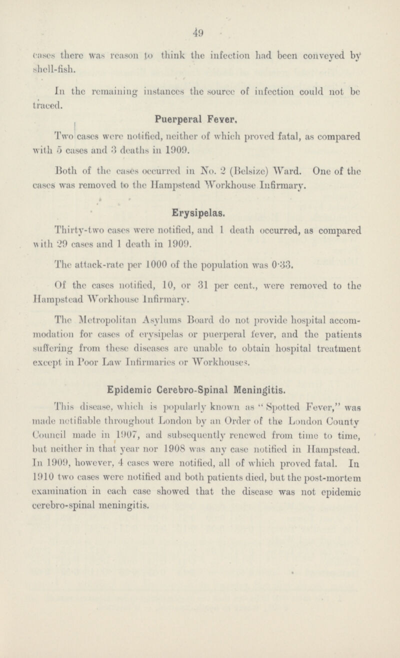 49 coses tlicrc was reason to think the infection had been conveyed by shell-fish. In the remaining instances the source of infection could not be traced. Puerperal Feyer, Two eases were notified, neither of which proved fatal, as compared with 5 cases and 3 deaths in 1909. Both of the cases occurred in No. 2 (Belsize) Ward. One of the eases was removed to the llampstead Workhouse Infirmary. Erysipelas. Thirty-two eases were notified, and 1 death occurred, as compared with 29 cases and 1 death in 1909. The attack-rate per 1000 of the population was 0-33. Of the cases notified, 10, or 31 per cent., were removed to the llampstead Workhouse Infirmary. The Metropolitan Asylums Board do not provide hospital accom modation for cases of erysipelas or puerperal fever, and the patients suffering from these diseases are unable to obtain hospital treatment except in Poor Law Infirmaries or Workhouses. Epidemic Cerebro-Spinal Meningitis. This disease, which is popularly known as  Spotted Fever, was made notifiable throughout London by an Order of the London County Council made in 1907, and subsequently renewed from time to time, but neither in that year nor 1908 was any case notified in llampstead. In 1909, however, 4 cases were notified, all of which proved fatal. In 1910 two cases were notified and both patients died, but the post-mortem examination in each case showed that the disease was not epidemic cerebro-spinal meningitis.