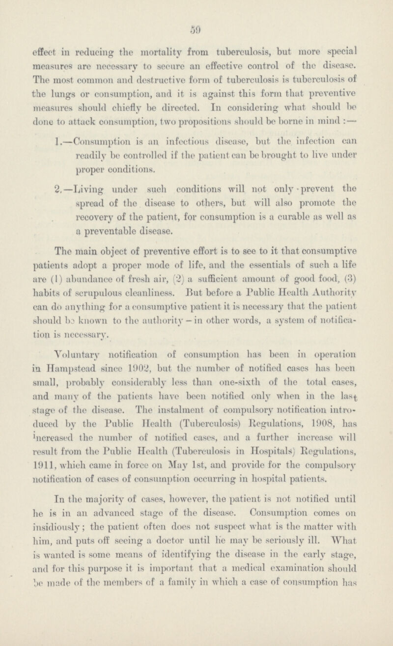 59 effect in reducing the mortality from tuberculosis, but more special measures are necessary to secure an effective control of the disease. The most common and destructive form of tuberculosis is tuberculosis of the lungs or consumption, and it is against this form that preventive measures should chiefly be directed. In considering what should be done to attack consumption, two propositions should be borne in mind: — 1.—Consumption is an infectious disease, but the infection can readily be controlled if the patient can be brought to live under proper conditions. 2,—Living under such conditions will not only-prevent the spread of the disease to others, but will also promote the recovery of the patient, for consumption is a curable as well as a preventable disease. The main object of preventive effort is to see to it that consumptive patients adopt a proper mode of life, and the essentials of such a life are (1) abundance of fresh air, (2) a sufficient amount of good food, (3) habits of scrupulous cleanliness. But before a Public Health Authority can do anything for a consumptive patient it is necessary that the patient should be known to the authority —in other words, a system of notifica tion is necessary. Voluntary notification of consumption has been in operation in Hampstead since 1902, but the number of notified cases has been small, probably considerably less than one-sixth of the total cases, and many of the patients have been notified only when in the last stage of the disease. The instalment of compulsory notification intro duced by the Public Health (Tuberculosis) Regulations, 1908, has increased the number of notified cases, and a further increase will result from the Public Health (Tuberculosis in Hospitals) Regulations, 1911, which came in force on May 1st, and provide for the compulsory notification of cases of consumption occurring in hospital patients. In the majority of cases, however, the patient is not notified until he is in an advanced stage of the disease. Consumption comes on insidiously; the patient often does not suspect what is the matter with him, and puts off seeing a doctor until he may be seriously ill. What is wanted is some means of identifying the disease in the early stage, and for this purpose it is important that a medical examination should be made of the members of a family in which a case of consumption has
