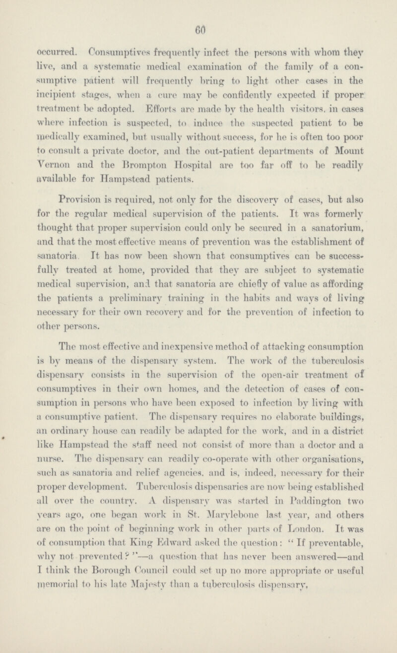 60 occurred. Consumptives frequently infect the persons with whom they live, and a systematic medical examination of the family of a con sumptive patient will frequently bring to light other cases in the incipient stages, when a cure may be confidently expected if proper treatment be adopted. Efforts are made by the health visitors, in cases where infection is suspected, to induce the suspected patient to be medically examined, but usually without success, for he is often too poor to consult a private doctor, and the out-patient departments of Mount Vernon and the Brompton Hospital are too far off to be readily available for Hampstead patients. Provision is required, not only for the discovery of cases, but also for the regular medical supervision of the patients. It was formerly thought that proper supervision could only be secured in a sanatorium, and that the most effective means of prevention was the establishment of sanatoria. It has now been shown that consumptives can be success fully treated at home, provided that they are subject to systematic medical supervision, and that sanatoria are chiefly of value as affording the patients a preliminary training in the habits and ways of living necessary for their own recovery and for the prevention of infection to other persons. The most effective and inexpensive method of attacking consumption is by means of the dispensary system. The work of the tuberculosis dispensary consists in the supervision of the open-air treatment of consumptives in their own homes, and the detection of cases of con sumption in persons who have been exposed to infection by living with a consumptive patient. The dispensary requires no elaborate buildings, an ordinary house can readily be adapted for the work, and in a district like Hampstead the staff need not consist of more than a doctor and a nurse. The dispensary can readily co-operate with other organisations, such as sanatoria and relief agencies, and is, indeed, necessary for their proper development. Tuberculosis dispensaries are now being established all over the country. A dispensary was started in Paddington two years ago, one began work in St. Marylebone last year, and others are on the point of beginning work in other parts of London. It was of consumption that King Edward asked the question: If preventable, why not prevented?— a question that has never been answered—and I think the Borough Council could set up no more appropriate or useful memorial to his late Majesty than a tuberculosis dispensary,