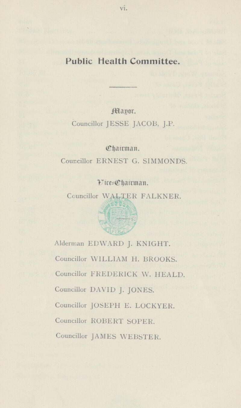 vi. Public Health Committee. Mayor. Councillor JESSE JACOB, J.P. Chairman. Councillor ERNEST G. SIMMONDS. Vice=Chairman. Councillor WALTER FALKNER. Alderman EDWARD J. KNIGHT. Councillor WILLIAM H. BROOKS. Councillor FREDERICK W. HEALD. Councillor DAVID J. JONES. Councillor JOSEPH E. LOCKYER. Councillor ROBERT SOPER. Councillor JAMES WEBSTER.