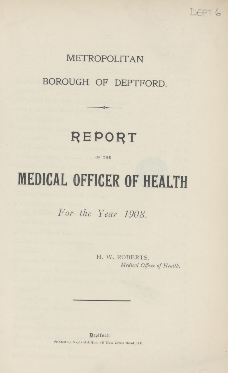 DEPT - 6 METROPOLITAN BOROUGH OF DEPTFORD. REPORT OF THE MEDICAL OFFICER OF HEALTH For the Year 1908. H. W. ROBERTS, Medical Officer of Health. Deptford: Printed by Gaylard & Son, 446 New Cross Road, S.E.