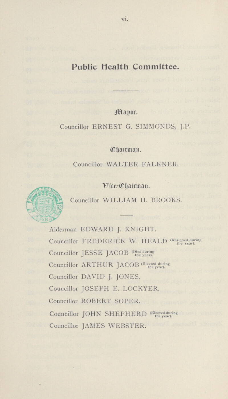 vi. Public Health Committee. Mayor. Councillor ERNEST G. SIMMONDS, J.P. Chairman. Councillor WALTER FALKNER. Vice=Chairman. Councillor WILLIAM H. BROOKS. Alderman EDWARD J. KNIGHT. Councillor FREDERICK W. HEALD (Resigned during the year) Councillor JESSE JACOB (Died during the year). Councillor ARTHUR JACOB (Elected during the year) Councillor DAVID J. JONES. Councillor JOSEPH E. LOCKYER. Councillor ROBERT SOPER. Councillor JOHN SHEPHERD (Elected during the year). Councillor JAMES WEBSTER.