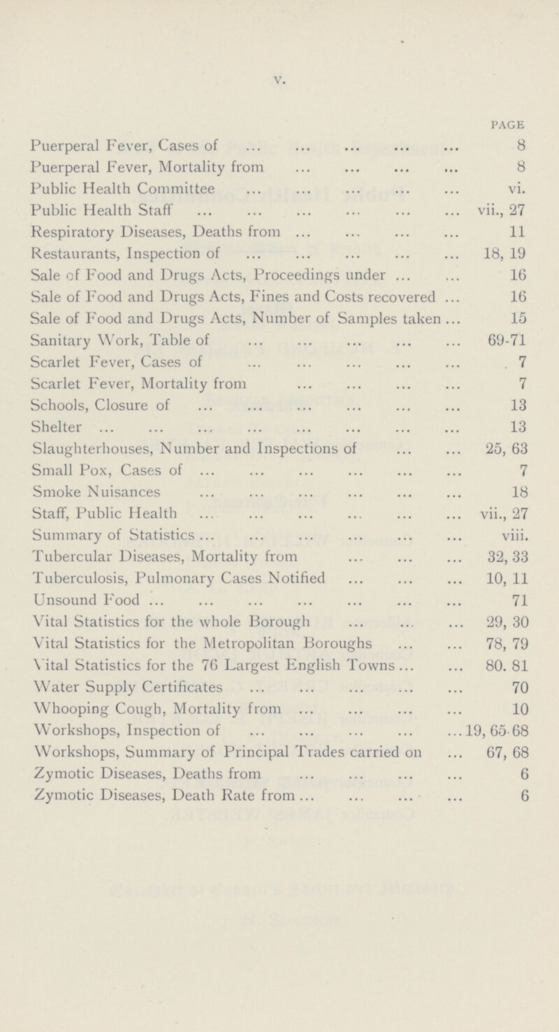 V. page Puerperal Fever, Cases of 8 Puerperal Fever, Mortality from 8 Public Health Committee vi. Public Health Staff vii., 27 Respiratory Diseases, Deaths from 11 Restaurants, Inspection of 18, 19 Sale of Food and Drugs Acts, Proceedings under 16 Sale of Food and Drugs Acts, Fines and Costs recovered 16 Sale of Food and Drugs Acts, Number of Samples taken 15 Sanitary Work, Table of 69-71 Scarlet Fever, Cases of 7 Scarlet Fever, Mortality from 7 Schools, Closure of 13 Shelter 13 Slaughterhouses, Number and Inspections of 25, 63 Small Pox, Cases of 7 Smoke Nuisances 18 Staff, Public Health vii., 27 Summary of Statistics viii. Tubercular Diseases, Mortality from 32,33 Tuberculosis, Pulmonary Cases Notified 10, 11 Unsound Food 71 Vital Statistics for the whole Borough 29, 30 Vital Statistics for the Metropolitan Boroughs 78, 79 Vital Statistics for the 76 Largest English Town 80, 81 Water Supply Certificates 70 Whooping Cough, Mortality from 10 Workshops, Inspection of 19, 65-68 Workshops, Summary of Principal Trades carried on 67, 68 Zymotic Diseases, Deaths from 6 Zymotic Diseases, Death Rate from 6