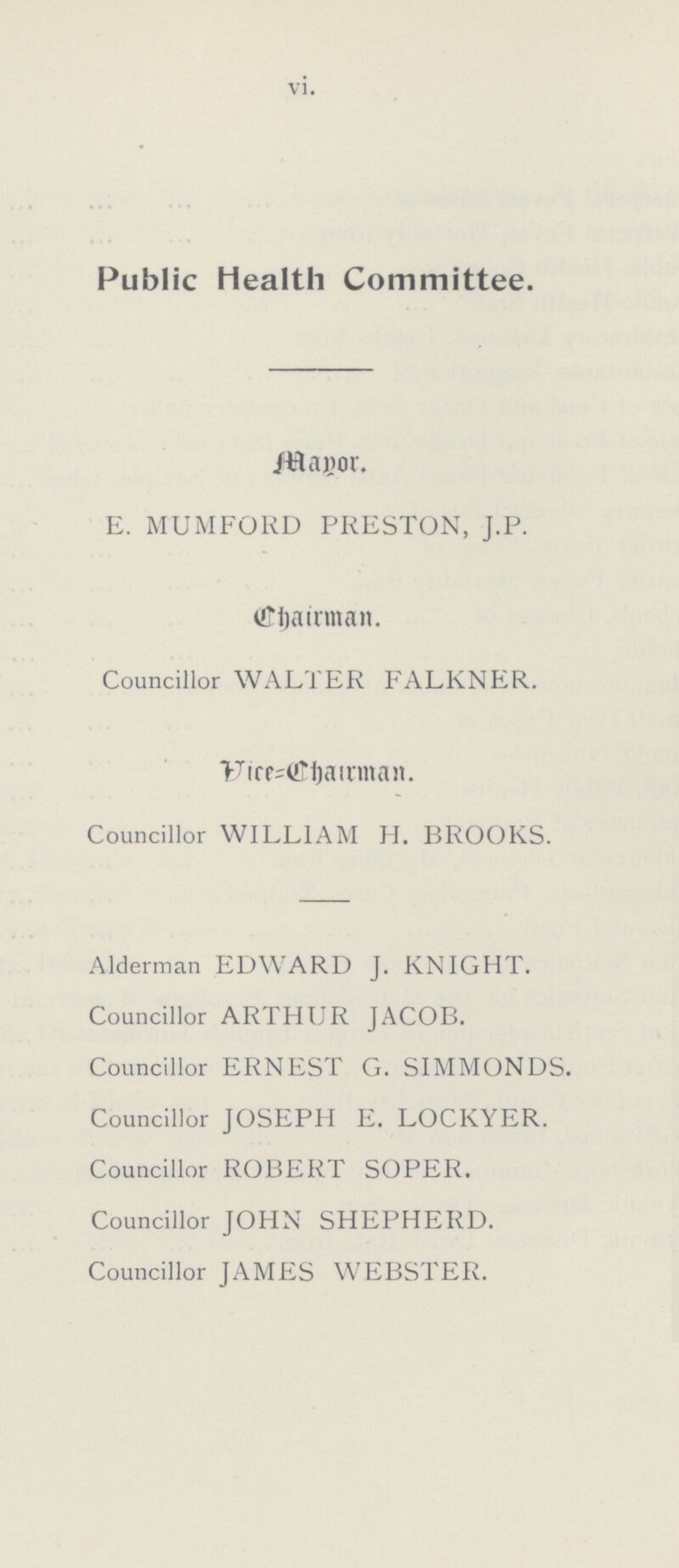 vi. Public Health Committee. Mayor. E. MUMFORD PRESTON, J.P. Chairman. Councillor WALTER FALKNER. Vice=Chairman. Councillor WILLIAM H. BROOKS. Alderman EDWARD J. KNIGHT. Councillor ARTHUR JACOB. Councillor ERNEST G. SIMMONDS. Councillor JOSEPH E. LOCKYER. Councillor ROBERT SOPER. Councillor JOHN SHEPHERD. Councillor JAMES WEBSTER.