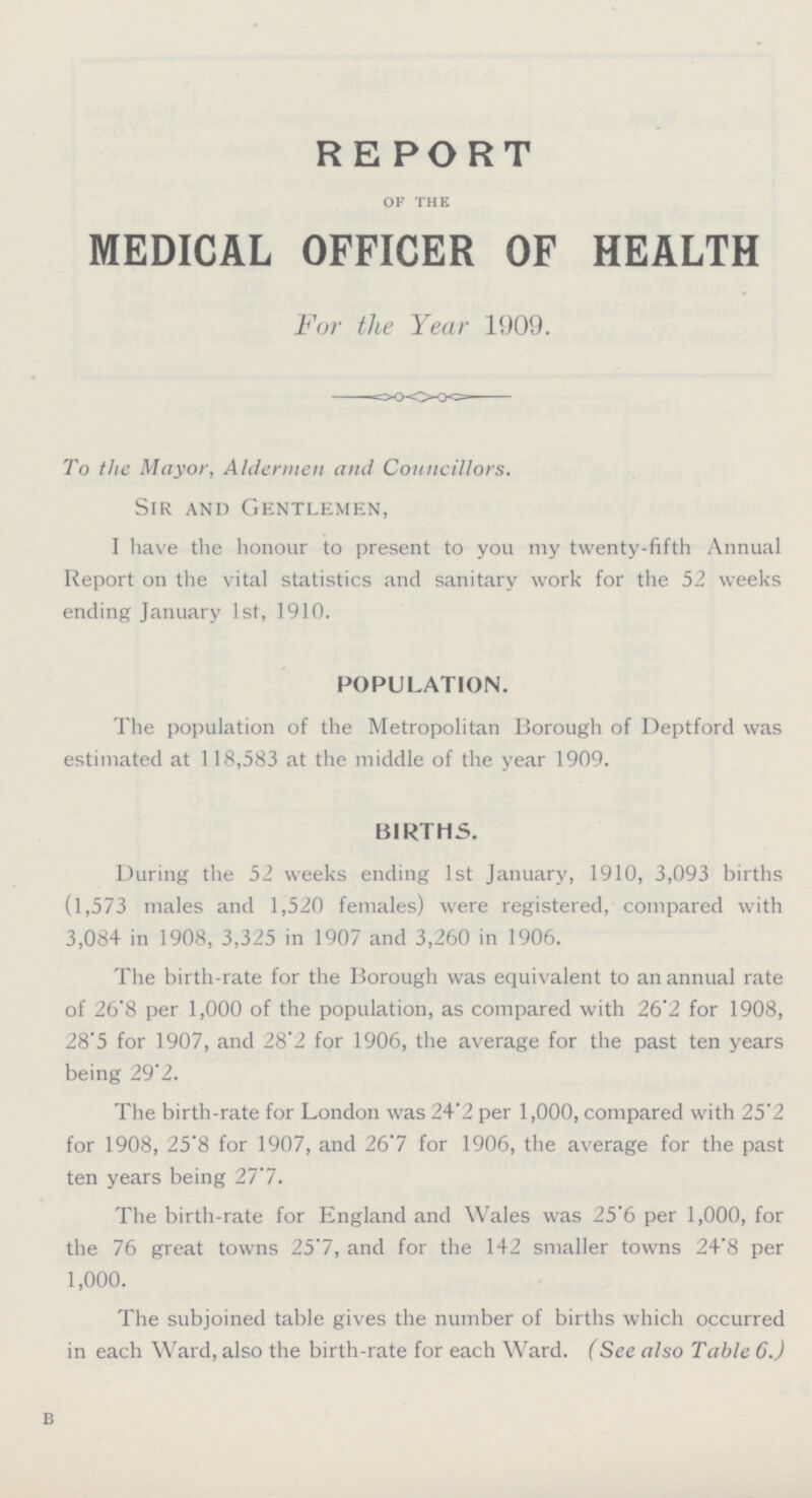 REPORT OF THE MEDICAL OFFICER OF HEALTH For the Year 1909. To the Mayor, Aldermen and Councillors. Sir and Gentlemen, I have the honour to present to you my twenty-fifth Annual Report on the vital statistics and sanitary work for the 52 weeks ending January 1st, 1910. POPULATION. The population of the Metropolitan Borough of Deptford was estimated at 118,583 at the middle of the year 1909. BIRTHS. During the 52 weeks ending 1st January, 1910, 3,093 births (1,573 males and 1,520 females) were registered, compared with 3,084 in 1908, 3,325 in 1907 and 3,260 in 1906. The birth-rate for the Borough was equivalent to an annual rate of 26.8 per 1,000 of the population, as compared with 26.2 for 1908, 28.5 for 1907, and 28.2 for 1906, the average for the past ten years being 29.2. The birth-rate for London was 24.2 per 1,000, compared with 25.2 for 1908, 25'8 for 1907, and 26.7 for 1906, the average for the past ten years being 27.7. The birth-rate for England and Wales was 25.6 per 1,000, for the 76 great towns 25'7, and for the 142 smaller towns 24.8 per 1,000. The subjoined table gives the number of births which occurred in each Ward, also the birth-rate for each Ward. (See also Table 6.) b