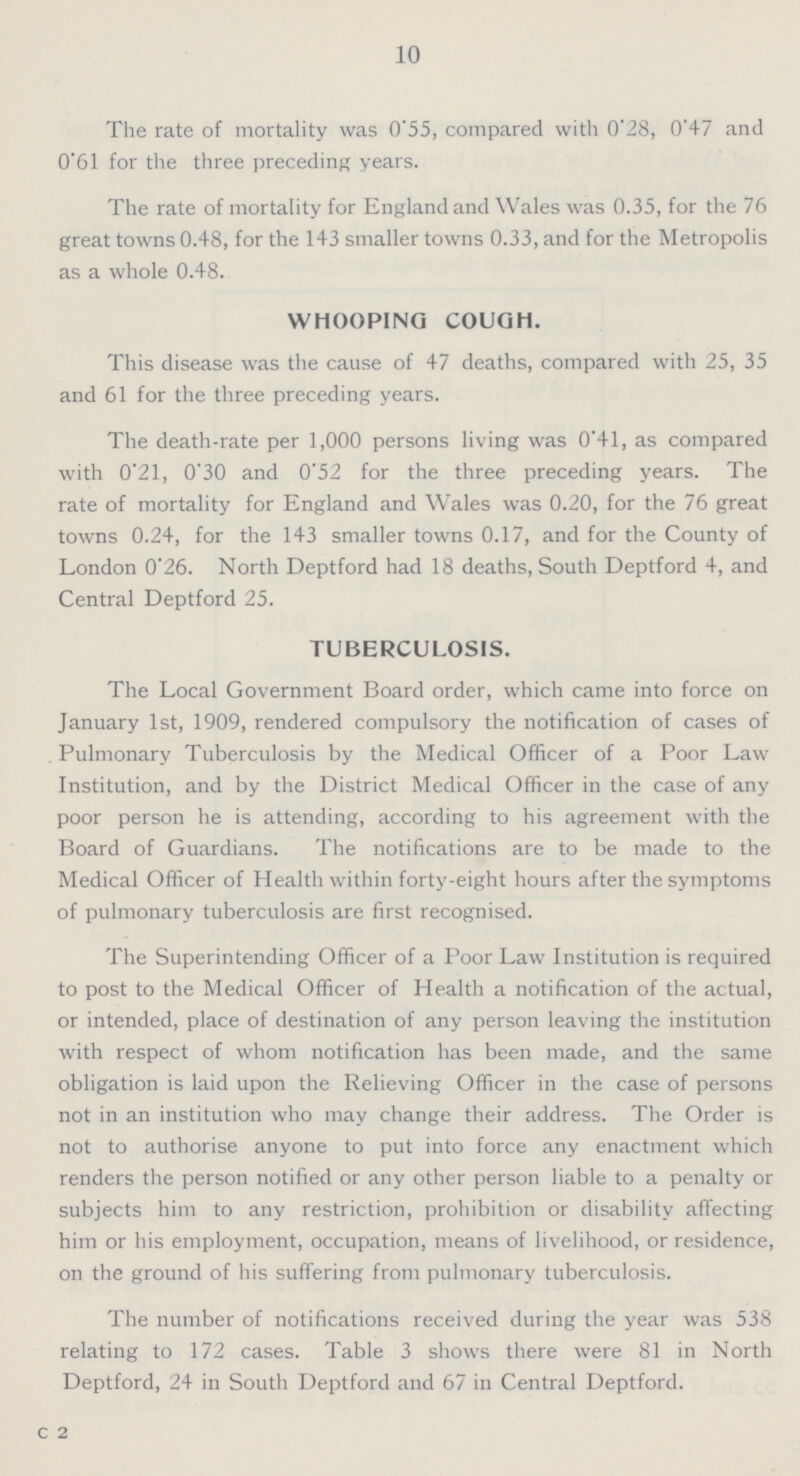 10 The rate of mortality was 0.55, compared with 0.28, 0.47 and 0.61 for the three preceding years. The rate of mortality for England and Wales was 0.35, for the 76 great towns 0.48, for the 143 smaller towns 0.33, and for the Metropolis as a whole 0.48. WHOOPING COUGH. This disease was the cause of 47 deaths, compared with 25, 35 and 61 for the three preceding years. The death-rate per 1,000 persons living was 0.41, as compared with 0.21, 0.30 and 0.52 for the three preceding years. The rate of mortality for England and Wales was 0.20, for the 76 great towns 0.24, for the 143 smaller towns 0.17, and for the County of London 0.26. North Deptford had 18 deaths, South Deptford 4, and Central Deptford 25. TUBERCULOSIS. The Local Government Board order, which came into force on January 1st, 1909, rendered compulsory the notification of cases of . Pulmonary Tuberculosis by the Medical Officer of a Poor Law Institution, and by the District Medical Officer in the case of any poor person he is attending, according to his agreement with the Board of Guardians. The notifications are to be made to the Medical Officer of Health within forty-eight hours after the symptoms of pulmonary tuberculosis are first recognised. The Superintending Officer of a Poor Law Institution is required to post to the Medical Officer of Health a notification of the actual, or intended, place of destination of any person leaving the institution with respect of whom notification has been made, and the same obligation is laid upon the Relieving Officer in the case of persons not in an institution who may change their address. The Order is not to authorise anyone to put into force any enactment which renders the person notified or any other person liable to a penalty or subjects him to any restriction, prohibition or disability affecting him or his employment, occupation, means of livelihood, or residence, on the ground of his suffering from pulmonary tuberculosis. The number of notifications received during the year was 538 relating to 172 cases. Table 3 shows there were 81 in North Deptford, 24 in South Deptford and 67 in Central Deptford. C 2