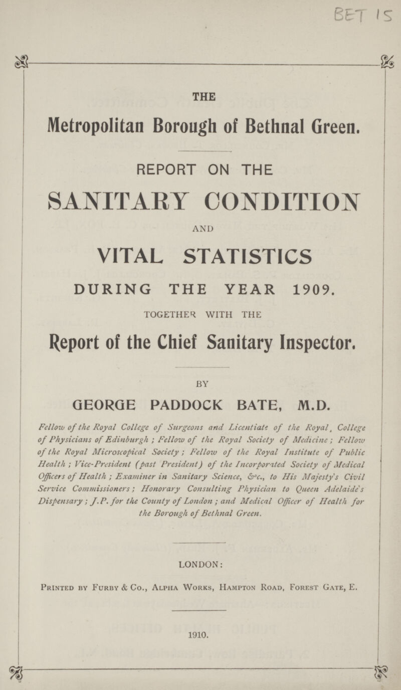 BET 15 THE Metropolitan Borough of Bethnal Green. REPORT ON THE SANITARY CONDITION AND VITAL STATISTICS DURING THE YEAR 1909. TOGETHER WITH THE Report of the Chief Sanitary Inspector. BY GEORGE PADDOCK BATE, M.D. Fellow of the Royal College of Surgeons and Licentiate of the Royal, College of Physicians of Edinburgh; Fellow of the Royal Society of Medicine; Fellow of the Royal Microscopical Society; Felloiv of the Royal Institute of Public Health; Vice-President (past President) of the Incorporated Society of Medical Officers of Health; Examiner in Sanitary Science, &*c., to His Majesty's Civil Service Commissioners; Honorary Consulting Physician to Queen Adelaide's Dispensary; J. P. for the County of London; and Medical Officer of Health for the Borough of Bethnal Green. LONDON: Printed by Furby & Co., Alpha Works, Hampton Road, Forest Gate, E. 1910.