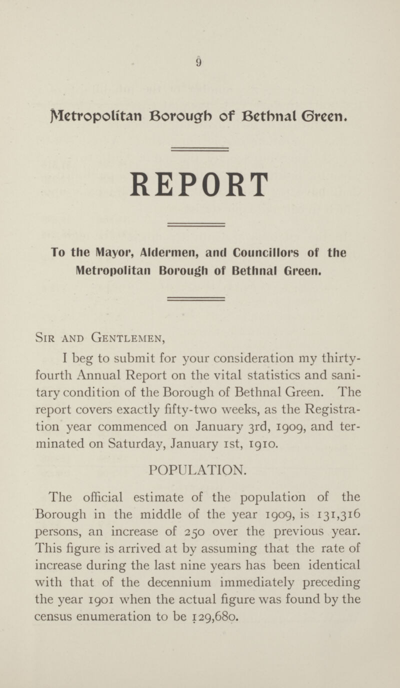 9 Metropolitan Borough of Bethnal Green. REPORT To the Mayor, Aldermen, and Councillors of the Metropolitan Borough of Bethnal Green. Sir and Gentlemen, I beg to submit for your consideration my thirty fourth Annual Report on the vital statistics and sani tary condition of the Borough of Bethnal Green. The report covers exactly fifty-two weeks, as the Registra tion year commenced on January 3rd, 1909, and ter minated on Saturday, January 1st, 1910. POPULATION. The official estimate of the population of the Borough in the middle of the year 1909, is 131,316 persons, an increase of 250 over the previous year. This figure is arrived at by assuming that the rate of increase during the last nine years has been identical with that of the decennium immediately preceding the year 1901 when the actual figure was found by the census enumeration to be 129,680.