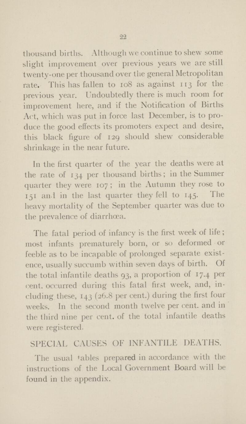 22 thousand births. Although we continue to shew some slight improvement over previous years we are still twenty-one per thousand over the general Metropolitan rate. This has fallen to 108 as against 113 for the previous year. Undoubtedly there is much room for improvement here, and if the Notification of Births Act, which was put in force last December, is to pro duce the good effects its promoters expect and desire, this black figure of 129 should shew considerable shrinkage in the near future. In the first quarter of the year the deaths were at the rate of 134 per thousand births; in the Summer quarter they were 107; in the Autumn they rose to 151 and in the last quarter they fell to 145. The heavy mortality of the September quarter was due to the prevalence of diarrhoea. The fatal period of infancy is the first week of life; most infants prematurely born, or so deformed or feeble as to be incapable of prolonged separate exist ence, usually succumb within seven days of birth. Of the total infantile deaths 93, a proportion of 17.4 per cent, occurred during this fatal first week, and, in cluding these, 143 (26.8 per cent.) during the first four weeks. In the second month twelve per cent, and in the third nine per cent, of the total infantile deaths were registered. SPECIAL CAUSES OF INFANTILE DEATHS. The usual tables prepared in accordance with the instructions of the Local Government Board will be found in the appendix.