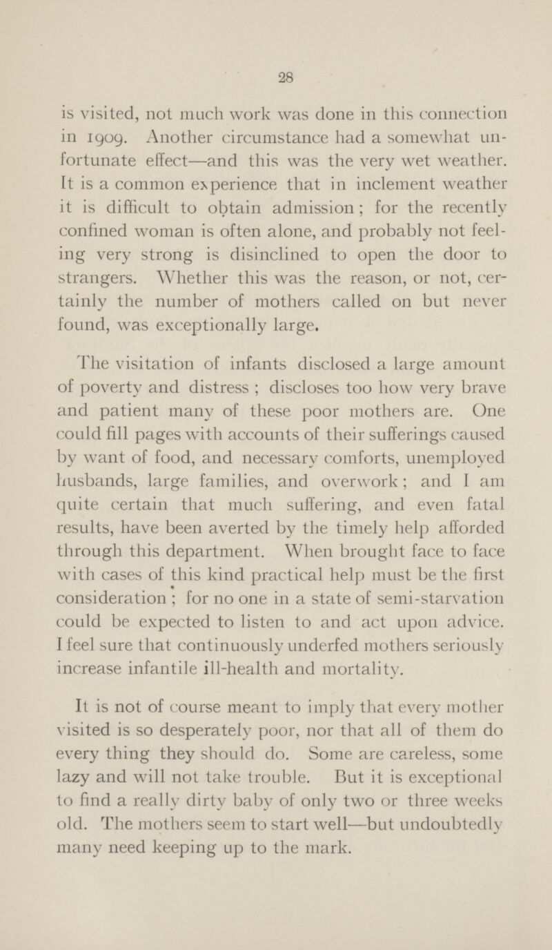 28 is visited, not much work was done in this connection in 1909. Another circumstance had a somewhat un fortunate effect—and this was the very wet weather. It is a common experience that in inclement weather it is difficult to obtain admission; for the recently confined woman is often alone, and probably not feel ing very strong is disinclined to open the door to strangers. Whether this was the reason, or not, cer tainly the number of mothers called on but never found, was exceptionally large. The visitation of infants disclosed a large amount of poverty and distress; discloses too how very brave and patient many of these poor mothers are. One could fill pages with accounts of their sufferings caused by want of food, and necessary comforts, unemployed husbands, large families, and overwork; and I am quite certain that much suffering, and even fatal results, have been averted by the timely help afforded through this department. When brought face to face with cases of this kind practical help must be the first consideration; for no one in a state of semi-starvation could be expected to listen to and act upon advice. I feel sure that continuously underfed mothers seriously increase infantile ill-health and mortality. It is not of course meant to imply that every mother visited is so desperately poor, nor that all of them do every thing they should do. Some are careless, some lazy and will not take trouble. But it is exceptional to find a really dirty baby of only two or three weeks old. The mothers seem to start well—but undoubtedly many need keeping up to the mark.