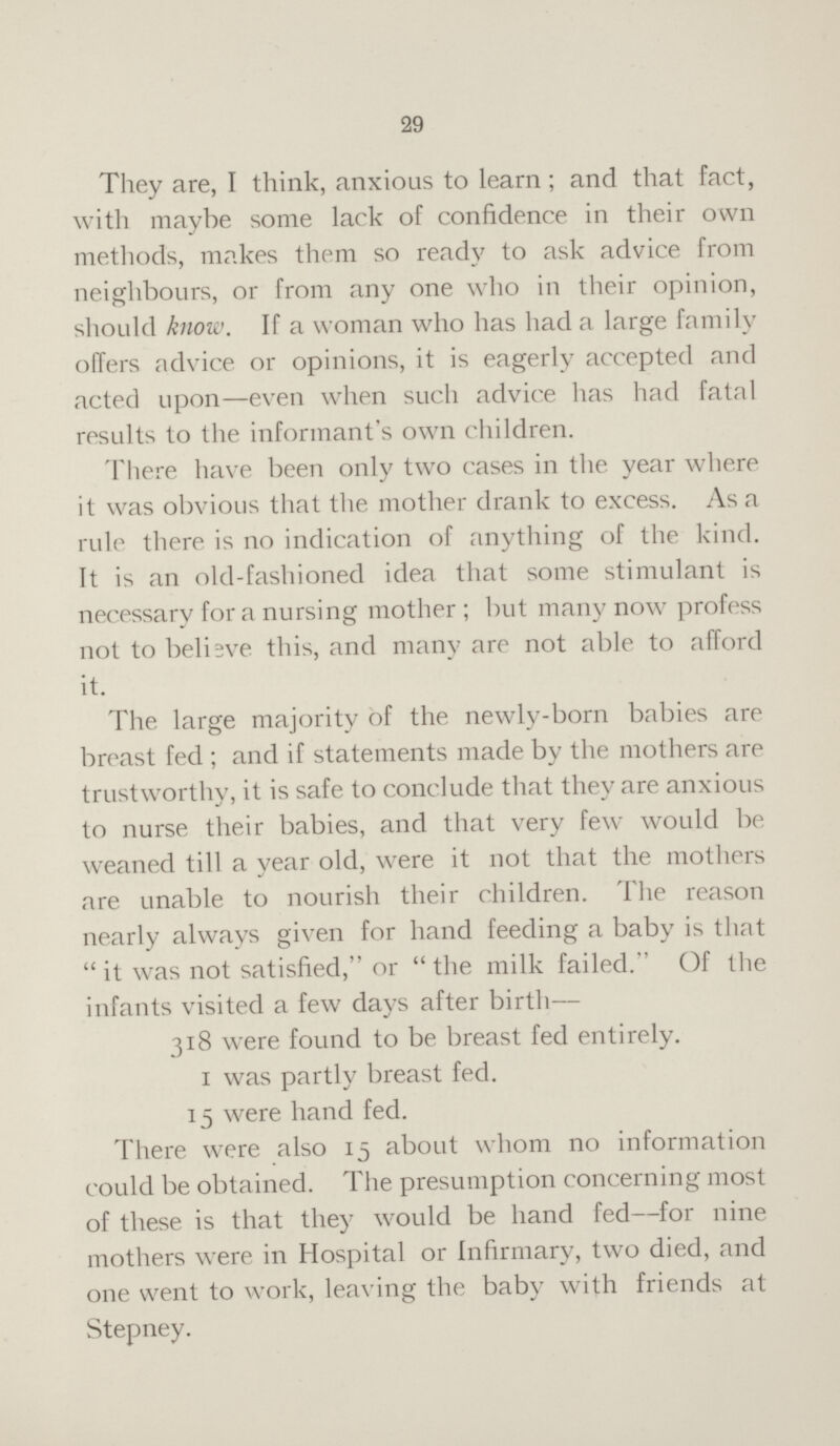 29 They are, I think, anxious to learn; and that fact, with maybe some lack of confidence in their own methods, makes them so ready to ask advice from neighbours, or from any one who in their opinion, should know. If a woman who has had a large family offers advice or opinions, it is eagerly accepted and acted upon—even when such advice has had fatal results to the informant's own children. There have been only two cases in the year where it was obvious that the mother drank to excess. As a rule there is no indication of anything of the kind. It is an old-fashioned idea that some stimulant is necessary for a nursing mother; but many now profess not to believe this, and many are not able to afford it. The large majority of the newly-born babies are breast fed; and if statements made by the mothers are trustworthy, it is safe to conclude that they are anxious to nurse their babies, and that very few would be weaned till a year old, were it not that the mothers are unable to nourish their children. The reason nearly always given for hand feeding a baby is that  it was not satisfied, or  the milk failed. Of the infants visited a few days after birth— 318 were found to be breast fed entirely. 1 was partly breast fed. 15 were hand fed. There were also 15 about whom no information could be obtained. The presumption concerning most of these is that they would be hand fed—for nine mothers were in Hospital or Infirmary, two died, and one went to work, leaving the baby with friends at Stepney.