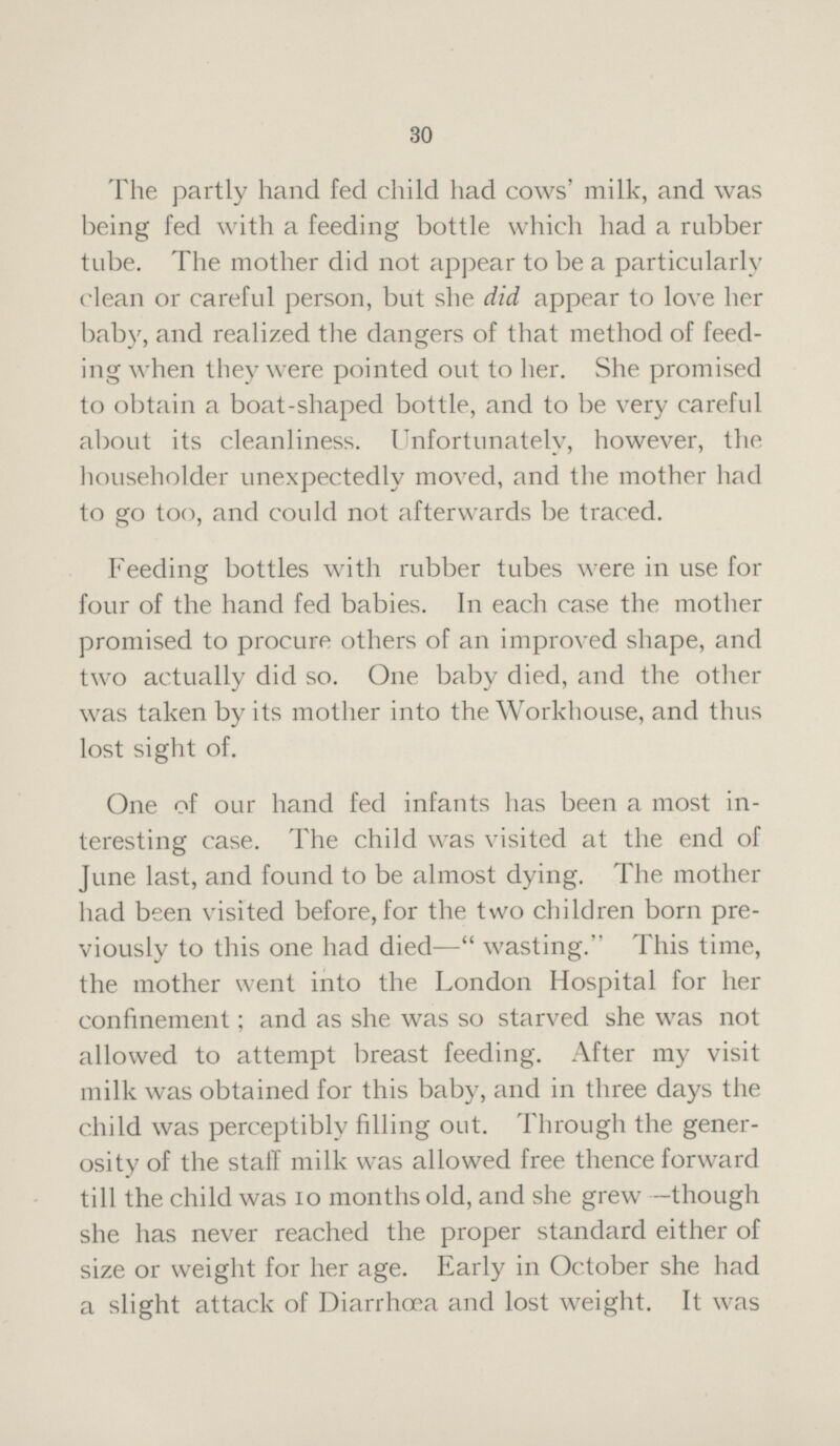 30 The partly hand fed child had cows' milk, and was being fed with a feeding bottle which had a rubber tube. The mother did not appear to be a particularly clean or careful person, but she did appear to love her baby, and realized the dangers of that method of feed ing when they were pointed out to her. She promised to obtain a boat-shaped bottle, and to be very careful about its cleanliness. Unfortunately, however, the householder unexpectedly moved, and the mother had to go too, and could not afterwards be traced. Feeding bottles with rubber tubes were in use for four of the hand fed babies. In each case the mother promised to procure others of an improved shape, and two actually did so. One baby died, and the other was taken by its mother into the Workhouse, and thus lost sight of. One of our hand fed infants has been a most in teresting case. The child was visited at the end of June last, and found to be almost dying. The mother had been visited before, for the two children born pre viously to this one had died—wasting. This time, the mother went into the London Hospital for her confinement; and as she was so starved she was not allowed to attempt breast feeding. After my visit milk was obtained for this baby, and in three days the child was perceptibly filling out. Through the gener osity of the stall milk was allowed free thence forward till the child was 10 months old, and she grew —though she has never reached the proper standard either of size or weight for her age. Early in October she had a slight attack of Diarrhoea and lost weight. It was