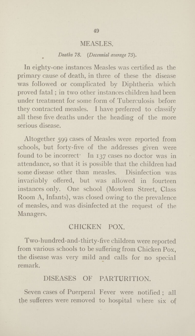 49 MEASLES. Deaths 78. (Decennial average 75). In eighty-one instances Measles was certified as the primary cause of death, in three of these the disease was followed or complicated by Diphtheria which proved fatal; in two other instances children had been under treatment for some form of Tuberculosis before they contracted measles. I have preferred to classify all these five deaths under the heading of the more serious disease. Altogether 599 cases of Measles were reported from schools, but forty-five of the addresses given were found to be incorrect. In 137 cases no doctor was in attendance, so that it is possible that the children had some disease other than measles. Disinfection was invariably offered, but was allowed in fourteen instances only. One school (Mowlem Street, Class Room A, Infants), was closed owing to the prevalence of measles, and was disinfected at the request of the Managers. CHICKEN POX. Two-hundred-and-thirty-five children were reported from various schools to be suffering from Chicken Pox, the disease was very mild and calls for no special remark. DISEASES OF PARTURITION. Seven cases of Puerperal Fever were notified; all the sufferers were removed to hospital where six of