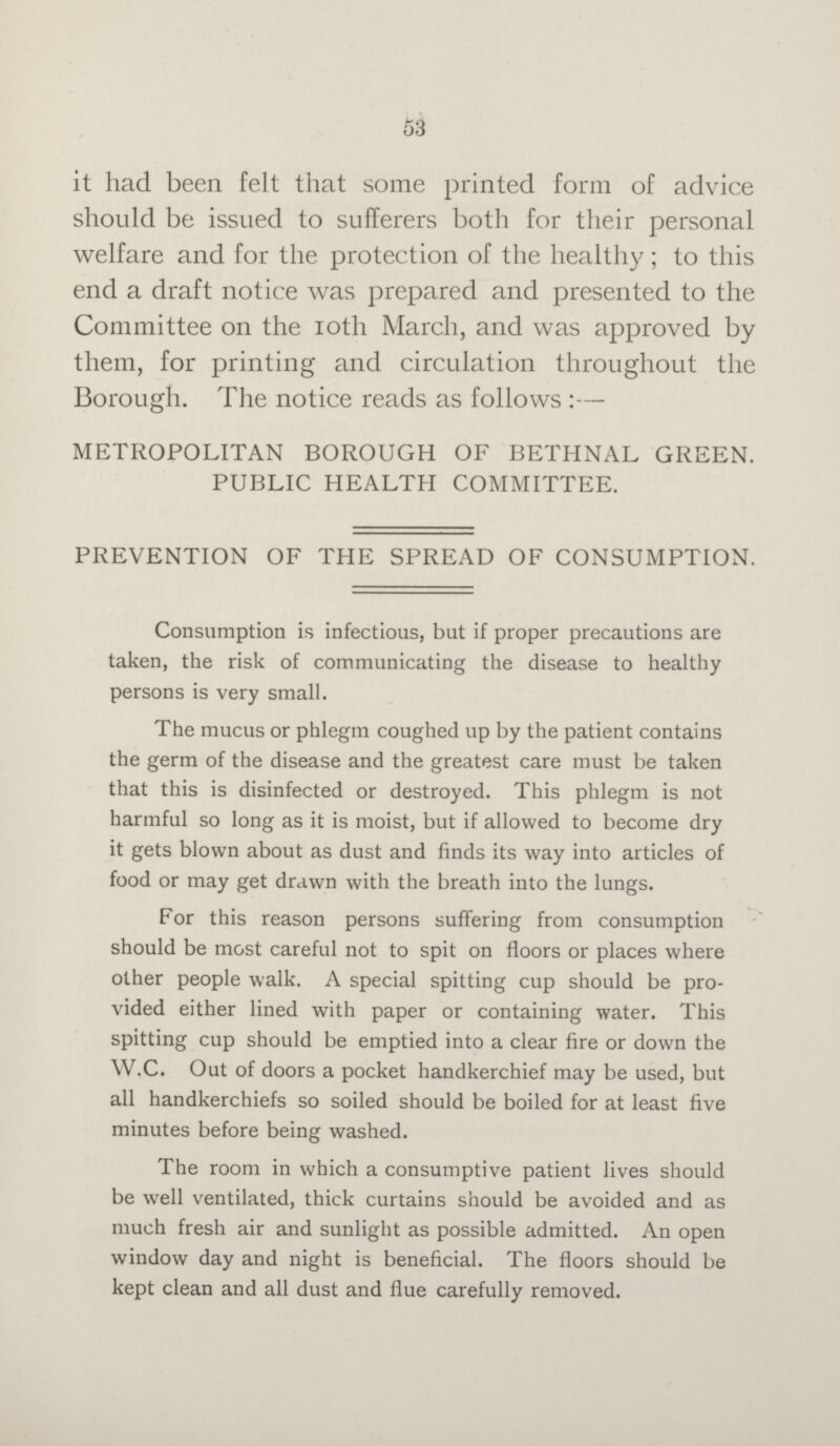 53 it had been felt that some printed form of advice should be issued to sufferers both for their personal welfare and for the protection of the healthy; to this end a draft notice was prepared and presented to the Committee on the 10th March, and was approved by them, for printing and circulation throughout the Borough. The notice reads as follows:— METROPOLITAN BOROUGH OF BETHNAL GREEN. PUBLIC HEALTH COMMITTEE. PREVENTION OF THE SPREAD OF CONSUMPTION. Consumption is infectious, but if proper precautions are taken, the risk of communicating the disease to healthy persons is very small. The mucus or phlegm coughed up by the patient contains the germ of the disease and the greatest care must be taken that this is disinfected or destroyed. This phlegm is not harmful so long as it is moist, but if allowed to become dry it gets blown about as dust and finds its way into articles of food or may get drawn with the breath into the lungs. For this reason persons suffering from consumption should be most careful not to spit on floors or places where other people walk. A special spitting cup should be pro vided either lined with paper or containing water. This spitting cup should be emptied into a clear fire or down the W.C. Out of doors a pocket handkerchief may be used, but all handkerchiefs so soiled should be boiled for at least five minutes before being washed. The room in which a consumptive patient lives should be well ventilated, thick curtains should be avoided and as much fresh air and sunlight as possible admitted. An open window day and night is beneficial. The floors should be kept clean and all dust and flue carefully removed.