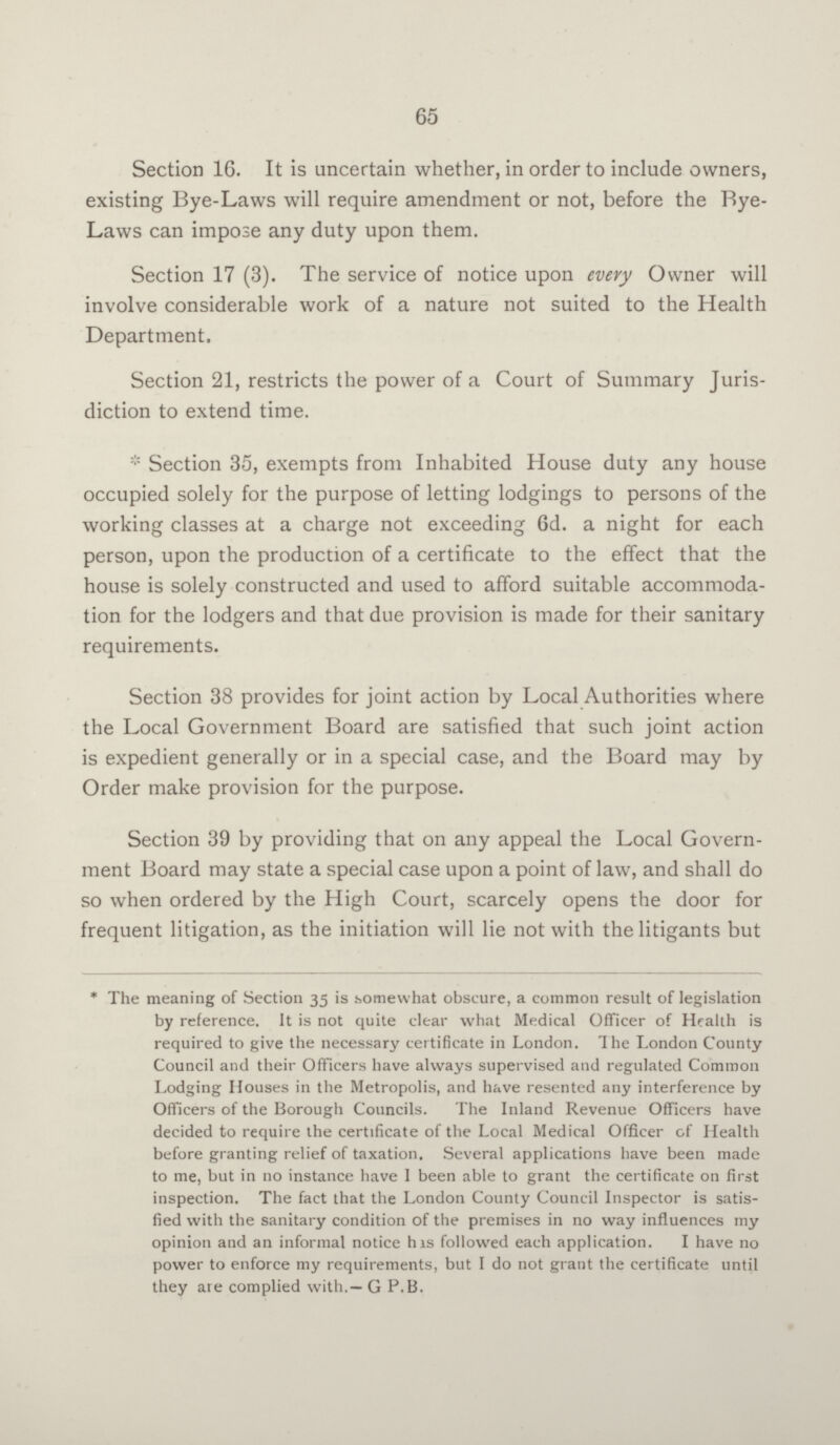 65 Section 16. It is uncertain whether, in order to include owners, existing Bye-Laws will require amendment or not, before the Bye Laws can impose any duty upon them. Section 17 (3). The service of notice upon every Owner will involve considerable work of a nature not suited to the Health Department. Section 21, restricts the power of a Court of Summary Juris diction to extend time. *Section 35, exempts from Inhabited House duty any house occupied solely for the purpose of letting lodgings to persons of the working classes at a charge not exceeding 6d. a night for each person, upon the production of a certificate to the effect that the house is solely constructed and used to afford suitable accommoda tion for the lodgers and that due provision is made for their sanitary requirements. Section 38 provides for joint action by Local Authorities where the Local Government Board are satisfied that such joint action is expedient generally or in a special case, and the Board may by Order make provision for the purpose. Section 39 by providing that on any appeal the Local Govern ment Board may state a special case upon a point of law, and shall do so when ordered by the High Court, scarcely opens the door for frequent litigation, as the initiation will lie not with the litigants but *The meaning of Section 35 is somewhat obscure, a common result of legislation by reference. It is not quite clear what Medical Officer of Health is required to give the necessary certificate in London. The London County Council and their Officers have always supervised and regulated Common Lodging Houses in the Metropolis, and have resented any interference by Officers of the Borough Councils. The Inland Revenue Officers have decided to require the certificate of the Local Medical Officer of Health before granting relief of taxation. Several applications have been made to me, but in no instance have I been able to grant the certificate on first inspection. The fact that the London County Council Inspector is satis fied with the sanitary condition of the premises in no way influences my opinion and an informal notice has followed each application. I have no power to enforce my requirements, but I do not grant the certificate until they are complied with.— G P.B.