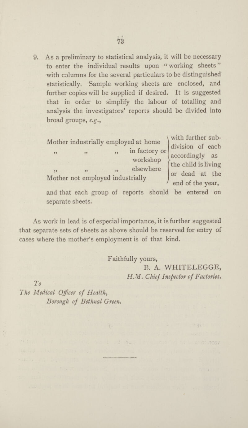 73 9. As a preliminary to statistical analysis, it will be necessary to enter the individual results upon working sheets with columns for the several particulars to be distinguished statistically. Sample working sheets are enclosed, and further copies will be supplied if desired. It is suggested that in order to simplify the labour of totalling and analysis the investigators' reports should be divided into broad groups, e.g., Mother industrially employed at home „ „ „ in factory or „ „ „ workshop „ „ „ elsewhere Mother not employed industrially with further sub division of each accordingly as the child is living or dead at the end of the year, and that each group of reports should be entered on separate sheets. As work in lead is of especial importance, it is further suggested that separate sets of sheets as above should be reserved for entry of cases where the mother's employment is of that kind. Faithfully yours, B. A. WHITELEGGE, H.M. Chief Inspector of Factories. To The Medical Officer of Health, Borough of Bethnal Green.