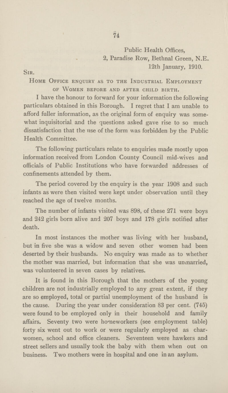 74 Public Health Offices, 2, Paradise Row, Bethnal Green, N.E. 12th January, 1910. Sir. Home Office enquiry as to the Industrial Employment of Women before and after child birth. I have the honour to forward for your information the following particulars obtained in this Borough. I regret that I am unable to afford fuller information, as the original form of enquiry was some what inquisitorial and the questions asked gave rise to so much dissatisfaction that the use of the form was forbidden by the Public Health Committee. The following particulars relate to enquiries made mostly upon information received from London County Council mid-wives and officials of Public Institutions who have forwarded addresses of confinements attended by them. The period covered by the enquiry is the year 1908 and such infants as were then visited were kept under observation until they reached the age of twelve months. The number of infants visited was 898, of these 271 were boys and 242 girls born alive and 207 boys and 178 girls notified after death. In most instances the mother was living with her husband, but in five she was a widow and seven other women had been deserted by their husbands. No enquiry was made as to whether the mother was married, but information that she was unmarried, was volunteered in seven cases by relatives. It is found in this Borough that the mothers of the young children are not industrially employed to any great extent, if they are so employed, total or partial unemployment of the husband is the cause. During the year under consideration 83 per cent. (745) were found to be employed only in their household and family affairs. Seventy two were homeworkers (see employment table) forty six went out to work or were regularly employed as char women, school and office cleaners. Seventeen were hawkers and street sellers and usually took the baby with them when out on business. Two mothers were in hospital and one in an asylum.