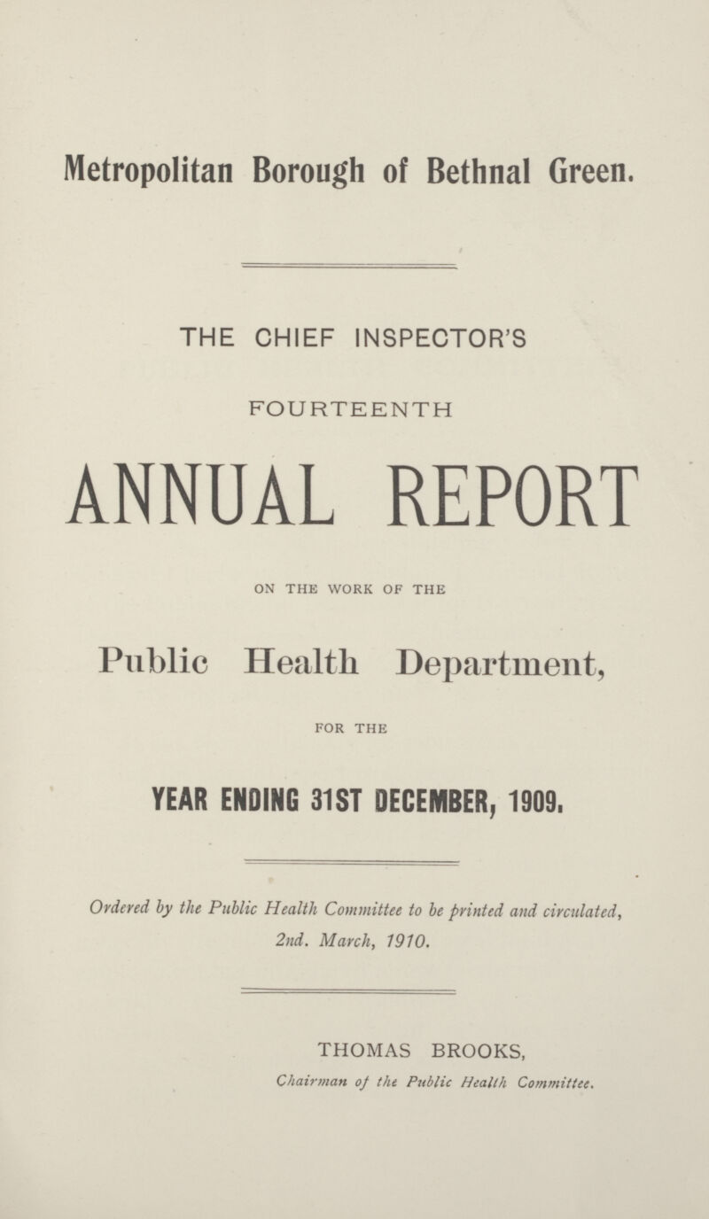 Metropolitan Borough of Bethnal Green. THE CHIEF INSPECTOR'S FOURTEENTH ANNUAL REPORT ON THE WORK OF THE Public Health Department, FOR THE YEAR ENDING 31ST DECEMBER, 1909. Ordered by the Public Health Committee to be printed and circulated, 2nd. March, 1910. THOMAS BROOKS, Chairman of the Public Health Committee.