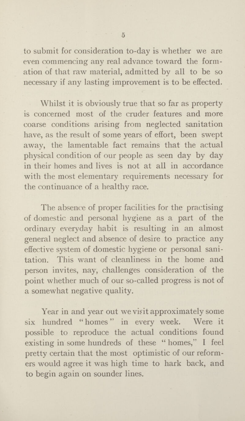 5 to submit for consideration to-day is whether we are even commencing any real advance toward the form ation of that raw material, admitted by all to be so necessary if any lasting improvement is to be effected. Whilst it is obviously true that so far as property is concerned most of the cruder features and more coarse conditions arising from neglected sanitation have, as the result of some years of effort, been swept away, the lamentable fact remains that the actual physical condition of our people as seen day by day in their homes and lives is not at all in accordance with the most elementary requirements necessary for the continuance of a healthy race. The absence of proper facilities for the practising of domestic and personal hygiene as a part of the ordinary everyday habit is resulting in an almost general neglect and absence of desire to practice any effective system of domestic hygiene or personal sani tation. This want of cleanliness in the home and person invites, nay, challenges consideration of the point whether much of our so-called progress is not of a somewhat negative quality. Year in and year out we visit approximately some six hundred homes in every week. Were it possible to reproduce the actual conditions found existing in some hundreds of these homes, I feel pretty certain that the most optimistic of our reform ers would agree it was high time to hark back, and to begin again on sounder lines.