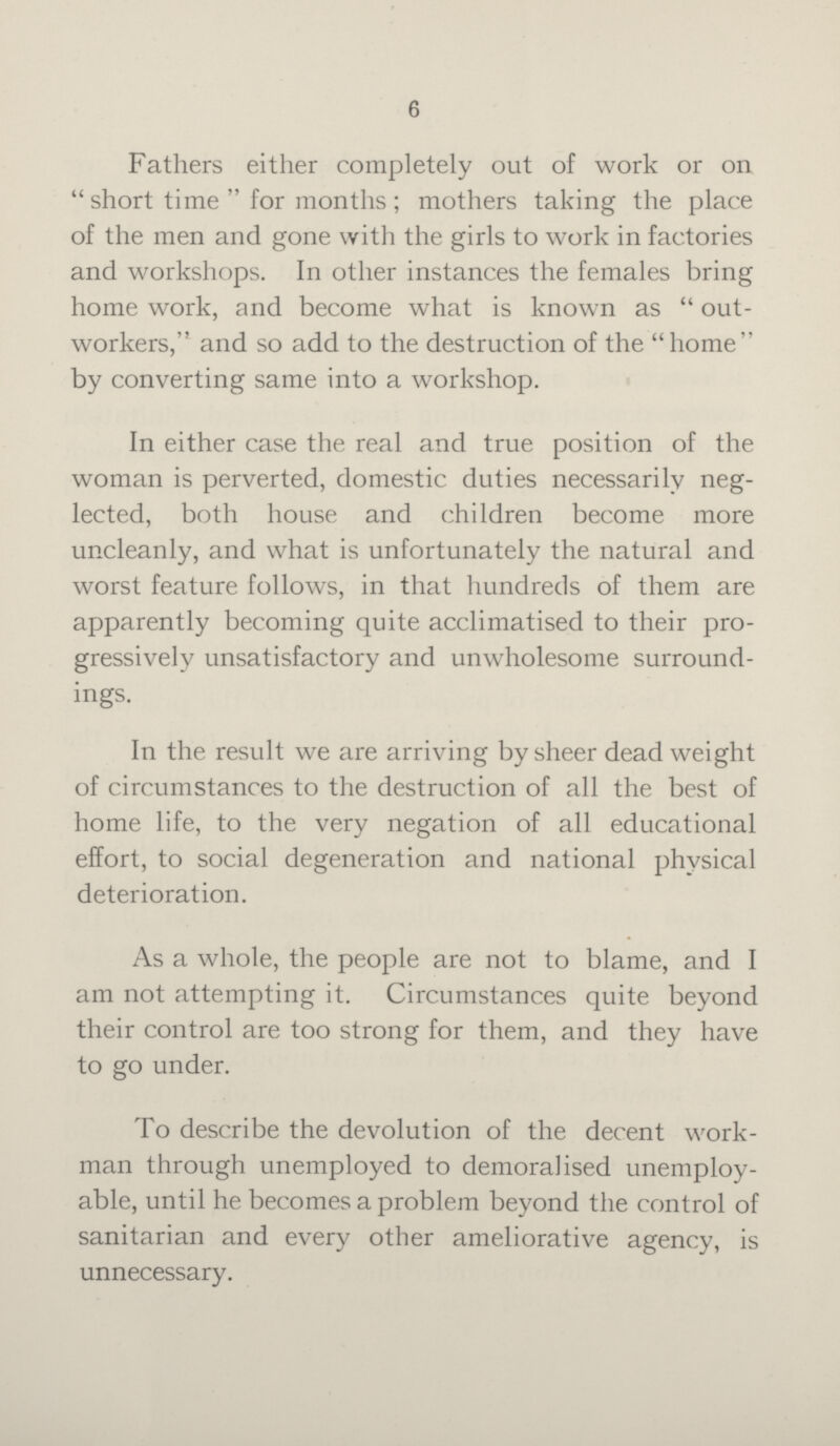 6 Fathers either completely out of work or on short time for months; mothers taking the place of the men and gone with the girls to work in factories and workshops. In other instances the females bring home work, and become what is known as out workers, and so add to the destruction of the home by converting same into a workshop. In either case the real and true position of the woman is perverted, domestic duties necessarily neg lected, both house and children become more uncleanly, and what is unfortunately the natural and worst feature follows, in that hundreds of them are apparently becoming quite acclimatised to their pro gressively unsatisfactory and unwholesome surround ings. In the result we are arriving by sheer dead weight of circumstances to the destruction of all the best of home life, to the very negation of all educational effort, to social degeneration and national physical deterioration. As a whole, the people are not to blame, and I am not attempting it. Circumstances quite beyond their control are too strong for them, and they have to go under. To describe the devolution of the decent work man through unemployed to demoralised unemploy able, until he becomes a problem beyond the control of sanitarian and every other ameliorative agency, is unnecessary.