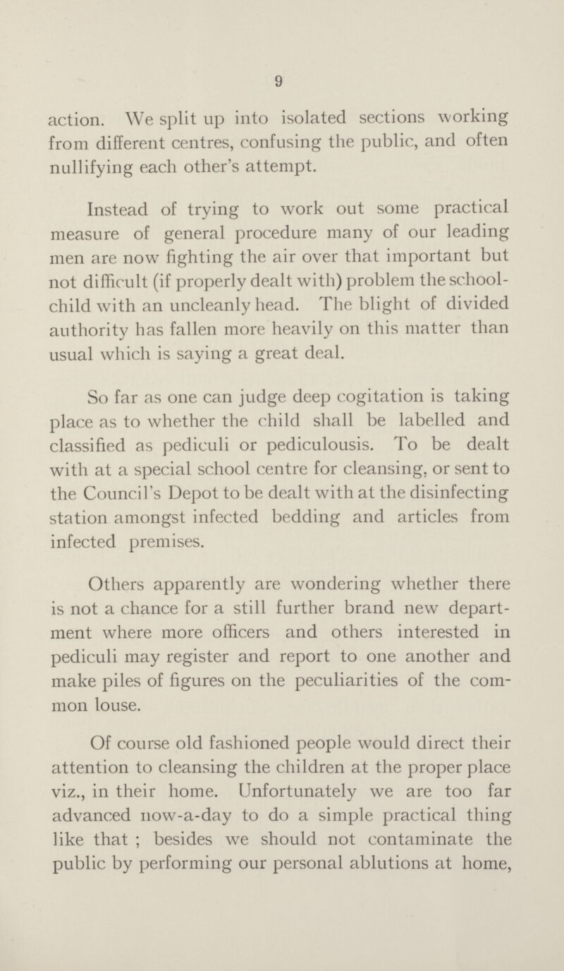 9 action. We split up into isolated sections working from different centres, confusing the public, and often nullifying each other's attempt. Instead of trying to work out some practical measure of general procedure many of our leading men are now fighting the air over that important but not difficult (if properly dealt with) problem the school child with an uncleanly head. The blight of divided authority has fallen more heavily on this matter than usual which is saying a great deal. So far as one can judge deep cogitation is taking place as to whether the child shall be labelled and classified as pediculi or pediculousis. To be dealt with at a special school centre for cleansing, or sent to the Council's Depot to be dealt with at the disinfecting station amongst infected bedding and articles from infected premises. Others apparently are wondering whether there is not a chance for a still further brand new depart ment where more officers and others interested in pediculi may register and report to one another and make piles of figures on the peculiarities of the com mon louse. Of course old fashioned people would direct their attention to cleansing the children at the proper place viz., in their home. Unfortunately we are too far advanced now-a-day to do a simple practical thing like that; besides we should not contaminate the public by performing our personal ablutions at home,