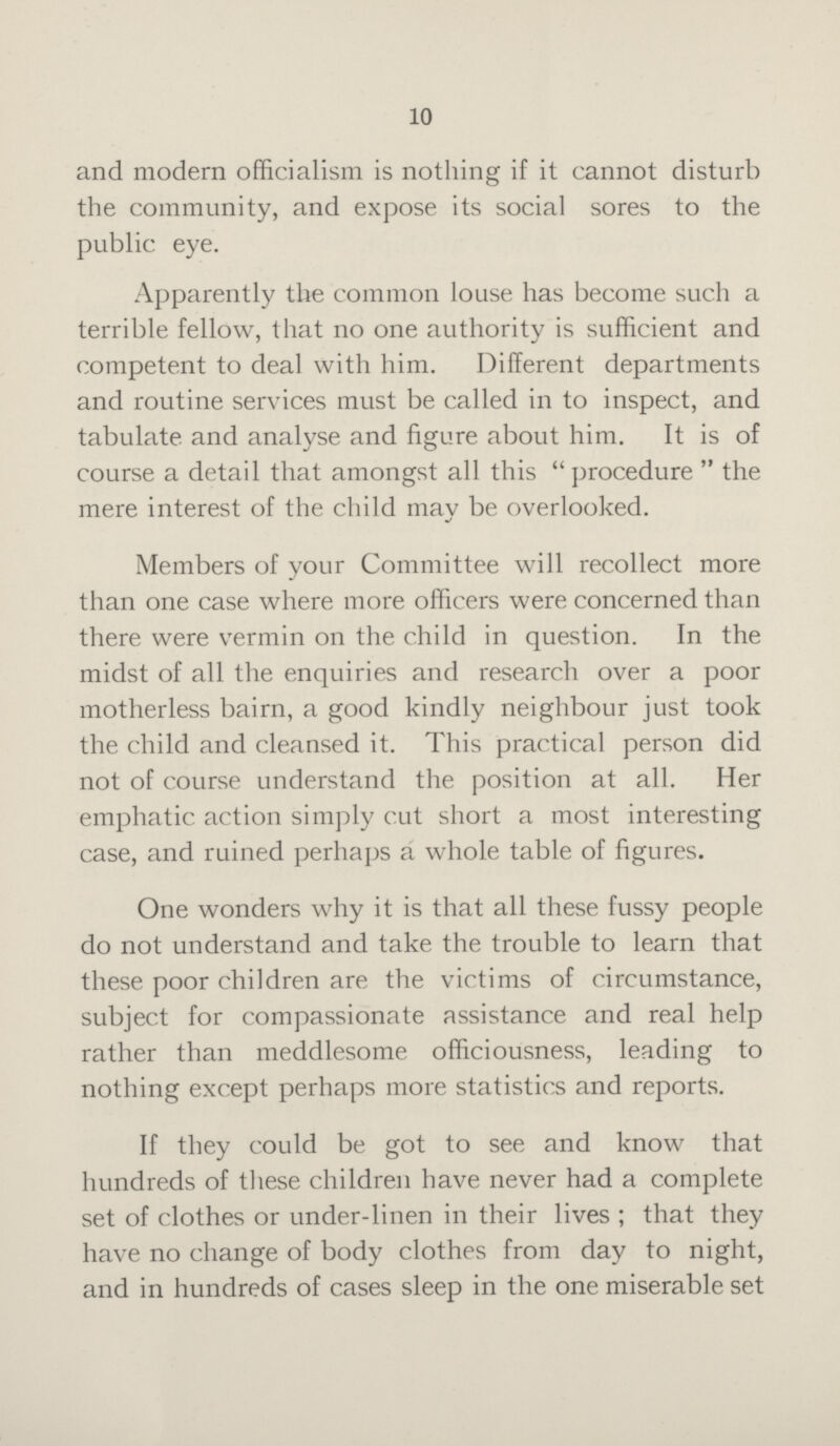 10 and modern officialism is nothing if it cannot disturb the community, and expose its social sores to the public eye. Apparently the common louse has become such a terrible fellow, that no one authority is sufficient and competent to deal with him. Different departments and routine services must be called in to inspect, and tabulate and analyse and figure about him. It is of course a detail that amongst all this procedure the mere interest of the child may be overlooked. Members of your Committee will recollect more than one case where more officers were concerned than there were vermin on the child in question. In the midst of all the enquiries and research over a poor motherless bairn, a good kindly neighbour just took the child and cleansed it. This practical person did not of course understand the position at all. Her emphatic action simply cut short a most interesting case, and ruined perhaps a whole table of figures. One wonders why it is that all these fussy people do not understand and take the trouble to learn that these poor children are the victims of circumstance, subject for compassionate assistance and real help rather than meddlesome officiousness, leading to nothing except perhaps more statistics and reports. If they could be got to see and know that hundreds of these children have never had a complete set of clothes or under-linen in their lives; that they have no change of body clothes from day to night, and in hundreds of cases sleep in the one miserable set