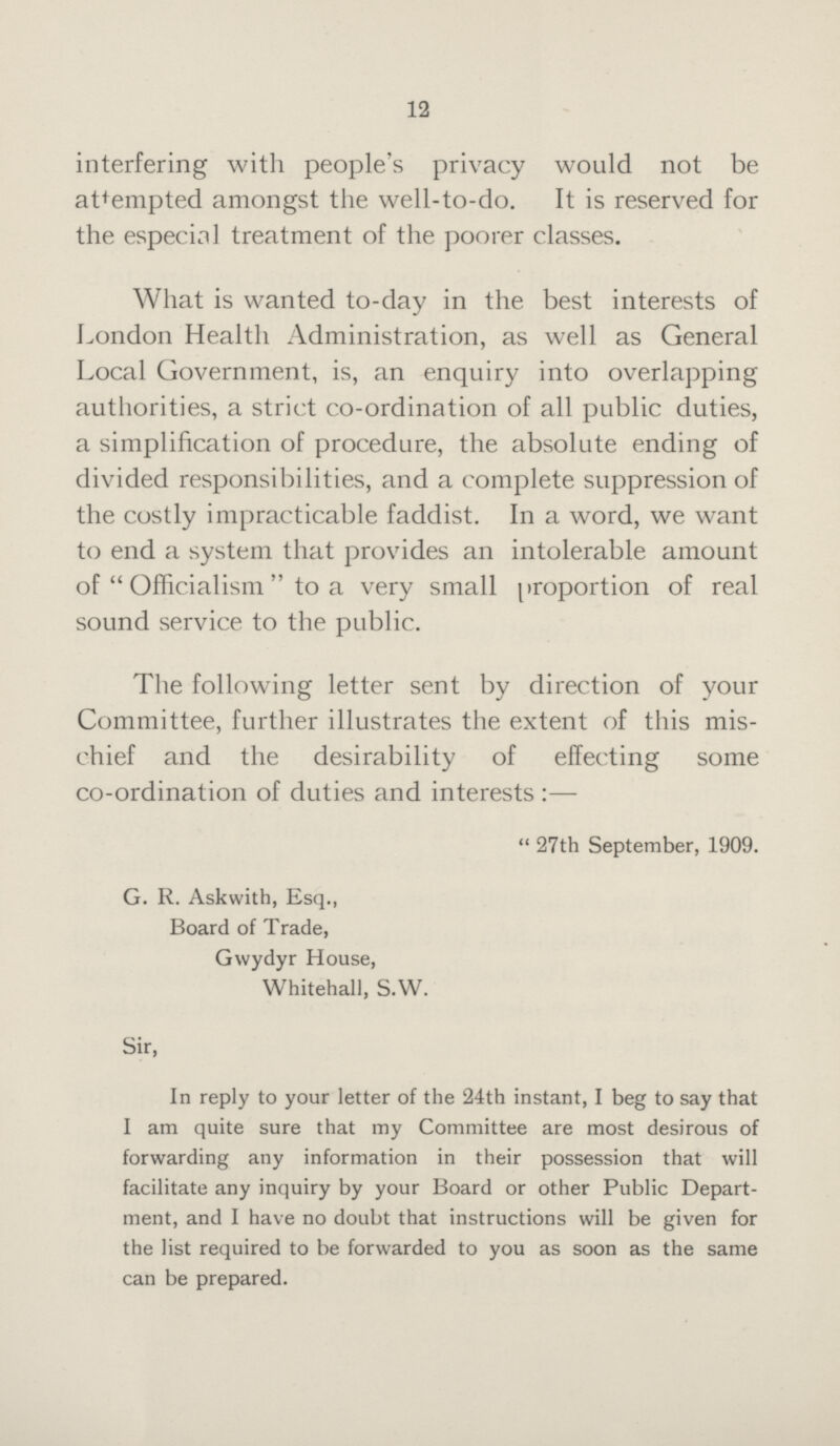 12 interfering with people's privacy would not be attempted amongst the well-to-do. It is reserved for the especial treatment of the poorer classes. What is wanted to-day in the best interests of London Health Administration, as well as General Local Government, is, an enquiry into overlapping authorities, a strict co-ordination of all public duties, a simplification of procedure, the absolute ending of divided responsibilities, and a complete suppression of the costly impracticable faddist. In a word, we want to end a system that provides an intolerable amount of Officialism to a very small proportion of real sound service to the public. The following letter sent by direction of your Committee, further illustrates the extent of this mis chief and the desirability of effecting some co-ordination of duties and interests:— 27th September, 1909. G. R. Askwith, Esq., Board of Trade, Gwydyr House, Whitehall, S.W. Sir, In reply to your letter of the 24th instant, I beg to say that I am quite sure that my Committee are most desirous of forwarding any information in their possession that will facilitate any inquiry by your Board or other Public Depart ment, and I have no doubt that instructions will be given for the list required to be forwarded to you as soon as the same can be prepared.